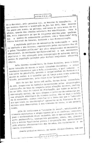 i



                                                                                                       854



do a decretar,     pela    primeira     vez,    as Medidas              de Bmergência,                   o
que ocorreu durante        a tramitaç50              ..
                                               do Dee Lei 2065. Esse                          Decreto
foi posto por terra,' na pr&tic~, com menOS de Beis meses de vi-
                                                      s
g&neia, quando dos acordos salariais dos meta16rgieo .      para o
                                                                  s
MCB, mais importante do que 65 reajustes obtidos pelO!; oper5rio
foi    a quebra do ordenamento jurí,dieo, com a "derrubacla" da po
                                                       a
 litica Sal~rial do Governo, buscando  a sua desmoraliz ç5o.
       h amplitude        politica     do movimento              de contestação               -        embo
 ra confiada     a uma minoria,        representada              pelos militantes                 da- OS
 e pelas "direções        polÍ-tiNS"        por eles conquistadas                     no movimento
 educacional,     no movimento        opeiirio-sindical                   e    nos      movimentos
 populares         foi alcançada        pela ineorporaç50                  de extensos           contin
                                                                                                     eo
  gentes da populaç50         premidoo       pela dificil ~onjun~ra                           s6cio-e

  nômica.
         Tr&s f~torCs       concorreram,        de forma decisiva,                     para o õxito
  desse trabalho      de nassa'       a total iiberdade                  concedida,               a    crise
  eeonõmico-financeira  que o Pais atravessava, a qual reduziU                                                 o
  bem-estar da populaç50, gerandO a impopularidade do Governo                                                o o
   desejado      mudar,   e o' trabalho        que há longo pra2,0 vinha sendo rea
   liz<1do, pZl.ralclamcntc,         pelo    clero        dito    "P):oCJn:~ssista       li   •

                                                                                                           a
            Nada do que foi feito ati entio, 'dentro desta                                    . estratEgi
                                                                                                        --
   do MCll,                  abalho de 5en"0 1"ida pc la s org mü z'a s
            eompa a-se a O I:r                                      çoe
                 r
    subversi~as no bojo da campanha pelas ele~çÕCs diretas, feDliZ!
    da em 1904, seja em termos de divulgaçio,                            por todoS os mcios de
    eomunicaç50     soei a1. de seu s s109 on s e po lavr as -de -ordem ,sejopor
    sua pregaçio     ideo16gica        is grondcs mossas. Nio se nega                                 a valid!
    ele do movimento,       apenas     ressalta-5e        a formo com que o ""dvc>:sã-
                                                                               a
    rio que viola as instituições"                   aproveil:a-se da fronl:cir de in-
    'certeza par a de sonv o l.ver o         5 eu    trabalho           ele ma s 50,    o seu p>:o
                                                                                                 seli

     tismo.
              Jlém de )=ealizarem          o "trabalho          de              mobili<:anc1o prS
                                                                        m(1s~;(1" I
                                                                                     s
     viamentc     militantes       e simpatizantes               para     os coroicio , contaram,
     para a continuidade           dCS5e trabalho,            com o oproveitomento da cn~
      ponha publ     &ria, tran.portes                    9>:otuitos, 5hows, som, ilum1no-
                ie4t
      çoo c outras facilidades postas                     i di.posiç;'o dos                   Pilrticipante,;
      pela 11&'1      administrativa           dos Estados,               d.'s prefeituras                   e    de
                    uina
      outros     or9unismos    .



                                                                                       -------------
     ..;;;;----.----··-------·-ftl_·_I:-I:-~-;;;~-
 