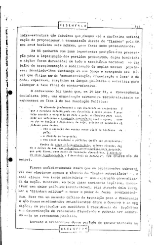 855


infra~estrutura                  tão fabulosa que chegou até a caríssima                                                  sofisti
cação de proporcionar.a                          transmissão .direta de "flashes"                                         pela TV,
nos seuS horários mais nobres, para fazer seus proselitisr:1os.

        A~ OS ganharam                      com isso importantes                            posições e na prepara-
ção pàra a legali;?:üçãodos partidos                                            proscritos,· cujas bandeirns
e siglas      foram difundidas                        em todo o território                            nacional             no tta
balho de arregimentação                          e mobilização                    de amplas massas                       po?ula-
res, incutindo-lhes                       ·confiança em sua força e avançando                                           seu      nf-
vel que diZiam ser de "conscientização,                                             organização                e luta" c de
onde, esperavam,                  surgiria~            as forças polIticas                            e materiais               para
alcançar      a fase final da contra-ofensiva.

        O entusiasmo                      foi tanto que, em 19 A?r 84, a                                      ConversÊncia
Socialista        (CS), uma organização subversiva trotskista,assiD                                                               se
ex~ressava        no Item 1 de sua Resolução PolItica:

                 ~o elcmc"to 6undamcnta.l a                     ~e4    d~atacado na c~njuntu~a       c
        qlll!. d c!Uadluld        mUi...t.a.4 .pode     ~Clt    dU . 4uba.·da. a. CU4{O p.,uo. r pH-
        :c.i.~o ~.:Jeud.i.1t It van9ulvI.da de .tod.o o paZa. A d.i..t..1du.'la. pod~                         C,ÚIt,

        pode J~~ vito!tlo6a a Itevotuçao demcc~5tica            aqui e a.go~a.                                 cerno
       JC dcu na Dol2via c A!tgcntina.                        Ou Jlja,          e~iAtcm      aa co"dic5ea          o!
       jetiultA palta tanto:
                      com a a6cencio da6 ma.66a.a nunca. viala "a hiJt6!tla.                                     .do
                      paZ,;
                      a. dlviaio da bu!tgueaia;
                  - uma cltiac ccon5mica e pol2tica                             tamb~m     ~Cm p~ecedente6 •.
                  Vcn.t.'lo      da etapa      p.tê-.'tevolcLc..iol:ã/t.i.a.,      eJ   tll.m06   vivelldo.     dc!
       de   {) i.1li.cio    do    aliO,    lIma .ltlb-c.t~~H_~~e(~lci.CI1J,~L~_!l]Ei~~4.!1~.'1Jt~,
       qlle. pedi: lcvalt, como pa"te          da. "evo~(I.l;'i.o            ,ít.i.ca. à a('Ch.tt: ':.<7,
                                                                  dcrr.oc .....
       da. ct'~l,.l./(cvol(l(':iell(í.'lia e à. dVl.'ubll.d.t da. ditadtLlI.a.".       (Os grifes                         sao    do
autor) .

       Ficava         suficientemente                      claro que as organizações                                    subversi
vas não almejavam                  apenas o término do "regime autorit.lrio" -,                                                   a
ess~   altura         nem tanto autoritãrio                                      uma aspiraç50                 generaliza-
da da naçao. Buscavam,                       no ~ojo desse movimento                                 legitimo,            incen-
tivar uma e~ise polItico-institucional,                                             para atrav6s dela dcrr~
bar a "ditadura militar"                         e tomar o poder de forma                                     rcvolucionE-
ria. Esse foi um momento                          critico da transição para a democracia
e 1150 fosscrri adiantados
             os                                   entendimentos entre o Governo e as 0PQ
sições,. em particular                      seu c<.lndidatoZi P)~e~>idê.·ncia
                                                                           dcJ.                                        República
e a detorminaç50                 do Presidente                  ~iguei~edo                 e poderia            ter ocorri-
do lllais
        um retl~ocesso polI tico .

       Durante             o triJ.nscorrerdcssc~ período de contril-ofensiva es

                                           I.~~~
                                             ~_.~
                                               ~'~'~~~'~.~~.l                                                                          j
                                                                                                                                       ,.
 