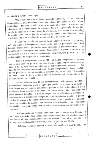__
 ----.-----------.1                ~,ESE'nv       1 DO~----------G-2                  ...•



 de vl~ta t no~~a     ldeologla.
        »P~econlzamo~     uma 4e6o~ma       agi~41a ~adlcal,     e     a6     ma6~a6'
 b4a~llel~a~, que adqul~em cada vez malo~ con6cl~ncla      da   du~a
 4ealldade, leva~~o o PaZ6 a nova convul6~O   6oclal, a uma ~ue~~a
 c.lvll,e ao de~~amamento de 6angue. SeJt.~a llqLtldação de lllll .tl-
 po de 60cledade  e a ln6tau4aç~o de outJt.o.N66 telllo6 n06 envolvl
 do ne66a luta COIllo 6lm de p~epa~a~ a~ llla66a6b~a6llelJt.a~ pa~a
 o advento     de u/lla~oc..i.edade nova,       na lel ou na ma~4a".
        A tese de Julião de uma reforma agrária "na lei ou na mar
  ra" empolgara o Congresso, permitindo que as posições                     do       PCB
  fossem derrotadas, passando essa bandeira a constituir-se                           no
  princípio estratégico das Ligas Camponesas. A partir desse even
  to,quebra-se a unidade do movimento éamponês,que passou                        a   ter
  orientações de esquerda divergentes.
        Desde o rompimento com o PCB, as Ligas c~mpon~sas                        passa-
  ram a ~reparar-se para criar uma forte organização campones~ em
  todo o País, que 'lhes permitisse o cnfrentamento              armado.             Foi
  criado um Conselho Nacional das Ligas Camponesas, logO infil-
  trado por dois outros partidos comunistas, o Partido Comunista
  do Brasil (PC do B) e a 'Organização' Revolucionária Marxis~a-Po-
   líticaOperária       (PqLOP).
         As atividades das Ligas invertem-se. Até agora,                     prcdomi~
  nantemente voltadas para a agitação política e para a organiza-
   çãolegal do movimento camponês, passam a dar prioridade à ação
   militar. Seus melhores quadros, de,Pernambuco, são remanejndos
   pira outros Estados, a fi.mde org,anizar e mobilizar"                    revolucio-
   nariamente, o movimento camponês. Foi iniciada, então, a prepa-
   ração de campos de treina~ento, de guerrilhas, sendo os                       princi-
                                            I       '


   pais na região de Almas, Nativ~dade e Dianõpolis,                   no     Nordeste
   de Goiás, onde predominavam elementos oriundos do movimento es-
   tudantil.
             Os 'trotskistas também tentaram infiltrar-se nas Ligas.                       O
   Partido operário Revolucionário Trotskista               (VORT) enviou para o
   Nordeste vários componentes de seu Comitê Ce~tral e                      passou         a
   atuar com predominância nessa,área, a part~r de 1962.
             Julião, temendo perder o controle político das Ligas,                         em




  "--------~-----,r F. S I: n ~_~.~,_~J---.,;/;....;...'
                  n              __                                                         ......J
 