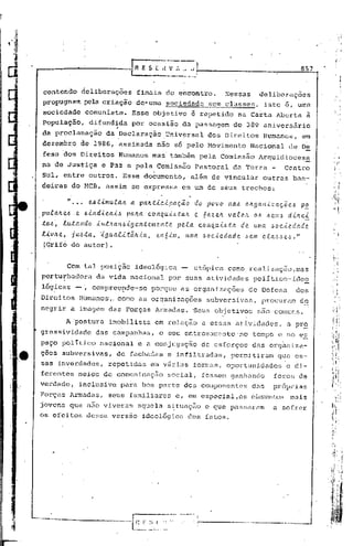 857


contendo              deliberações             finais do encontro.                         ,Nessas         delibcrüções
propugnam pela criação de~uma                                 sociedade              sem classes,              isto 6,      uma
sociedade ,comunista. Esse objetivo                                          é repetido na Carta Aberta à
população,  difundida por ocasião da passagem do 389 aniversário
                   ,
da pr06lamação da Declaração,Uhiversal  dos Direitos Humanos, em
dezembro              de 1986, assinada                  não só pelo Movimento                           Nacional         de De
fesa ~6s Direitos                     Humanos mas'também                          pela Comissão            Arquidioces~.
na d~ Ju~tiça                 e Paz e pela Comissão                           Pastoral          da Terra -               Ccntrb
Sul, entre outros.                      Esse documento,                      além de vincular                outras ban-
deixas do MCB, assim se expressa                                      em um de seus trechos:

             /I •••     e.6:U.lIluta.Jt a. pa.llt-i.C-i.pa.ç.ã.o do povo                      na.t.'l OIz.9a.n,l:aç.õe,~        po
pu.ta.lz.e.6 C!.. .ó -i.il d-<' ca.-i..6 pa.lta. c o It q u.-i..t.'l ta.1t    e    6 a.z ell vai!. Clt           d -Ut e.:!:.
                                                                                                         o t.'l ,~eu.~
tO.6·, luta.ndo            últ.'l.a.n.6-<.ge.nteme.n.:te. peta.                   cOI1Q.u.t-6.ta de. uma. .~oc,tc.da.de.
l-i.vJte.,     ju,!>.ta., :.é.gua..t-i..tã.It-<.a., e..l1ó-i..l1l,     uma.        ,~oc-<'C!.da.de .6C!.111 c.e.a.-6,~e..!>."
(qrifo do autor) .


             Com tal posição                  idedlógica                     utópica         como realizaç5o,mas
perturbadora da vida nacional por suas atividades polItico-ideo
      .                                                        -
lóg~cas - " comprec:t;lde-se orque as organizações de Defesa
                           p                                 dos
Direitos              H~manos,. como as organizações                                 subversivas,           procuram        d~
negrir a imagem das Forças Armadas. 'Seus objetivos                                                       são comuns.
             A ~ostura           imobilista             em relação a essas atividades,                                   a pr~
gressividade              das. campanhas,                 o seu entrosamento"no                          tempo e no es
paço polittco                nacional           e a conjugação                     de esforços           das org~niza-
ç3cs subversivas,                    de fachadas e infiltradas,                                perrnjtiram que es-
sas in~erdades,                  repetidas            em v5rias              formas, oportunidades                       e di-
ferentes me{os de c6municação                                 social,              fossem ganhando                 foros de
verdade,              inclusive        para boa parte dos componentes                                    das      pr6prias
porças Armadas,                  seus familiares                  e, em especial, os element.osInuis
jovens que n50 viverum                         aquela s~tuaç~o                      e que passaram                a sofrer
os efeitos              dessa versão              ideológica             dos fatos.




                                                                              ,--------------.-----
 