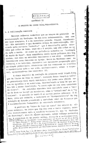 ,
                                                                                                          ,
                                                                                                                           358

                                            .'
                                             IR E S    Z H V 1 L ~
                                            C1P1'rULO        11

                        o    PROJETO      DO CLERO DITQ,PROGRESSISTA


1. A i~filtração               marxista            ;


          Existem           inGmeros trabalhos               que se ocupam do processo                                          do
marxistizaç~o               da Teologia.         Um dos mais interessantes,                                     mas' nem
por isso completo,                    é o do sacerdote polonês                          Miguel            porado,vski
(1). Ele ~presenta                    o que denomina           etapas da marxistiza~~o,                                    ini-
cianuo pela corrente "saducéià"  que é constituída pelos  cris-
tãos que cr&cm em Deus, amam-nO c O,seryem, mas não cr~e~ na vi
da apóS a morte.                     Há muito da influência                      saducéia na                   "teologia
da morte de D~US". SeuS seguidores                                 estio muito próximos                                  ,
                                                                                                                    dos ma~
 xistas, com eles se entendem                          facilmente               e com eles                    colaboram.
 Introduzida             essa 60rrent~ na Igreja, tanto na Teologia                                               co~o            na
 p.ast?ra~c             na Liturgia,         constitui           uma excelente                      preparação              para
 as etapas p~stcriores.                     procura-se           com ela acostumar                        os cristãos
 a conce11truJ:cmtodu a sua vida, exclusi vamcnte,                                                  sobre          o tempo-

 ra:!-,
      aproxÍlnando-os dos marxistas                                (2).
               A etapa seCjuinte da evo3.ução do processO                                           está ligada à ilnE:
  gero do ".He5.no de Deus nu terra".                           pa"t5.ndo             dessa          ünagetn,O teólo-
  go protestante                Karl Barth constituiu                       uma ~onte mais ~61ida                                en-
  tre os 6fist5üs                    e os marxistaS,           desenvolvendo                    a tese de qu~ am-
  bos têm a mesma finalidade;                          11   a con~;U~ução de yma                      nova s,o.c:i-edade
  do. futu):a".               Os ..crist5.os cancebem                       essa sociedade                como a "Eei-
  no de Deus na terJ~a",as marxistas,                                  camo o "sacialismo" 'ou o "co.
  munisInO".                A posiç5.a de Barth é em muitos pontos                                     idêntica                 à de
  Harx     I     cama por exemplo,               a referente                ao "desaparecimeni~o" da ins
   tit~iç5.o do Estada precedendo                            a sociedade               ideal da futuro,a                           que
   é característica                   func1~mcntal da sociedade comunista.
                 o     prablema        da "Heino de Deus na terra" foi objeto                                              de        va-
   rias ênfoques.                    Um deles que lhe deu noVO e forte impulso,
                                                                 ocor-
                                                                      ia
   reu imedi.atu.menteapos o Concilio Vaticano 11, com "1 'l'eolog
                             "                  .
   da Esperu.nçi1",abra .de Jurgcn l'loltmann,outro t:eólogo prote!Jta!2,
   te. A c~pcr~nça                    de um porvir melhar, dirigido                                 a um fimconcrcto,
    (1)    0$ ll'~lball1S     dl' P01',H!.l.Jski. for.1m    plblic;ldo~;          no 11-;1:,,1 no nl 19 da lt(~vis
           to "1ora Presente".           NCS:;:l lncsm:l      n~vi st;)      ~:io tamb:'m l~ncollLr,llLls          til,lS  en-=
           Ll."cvi~;tas.    noS seuS 1(.) 17 e 18;            n~spl'c·tiv;ll1ll'lt:l'·.     dó Cankal        D.;gwloRos
            si (Evangl'li?:ll;:lO      c Scculari:-;lllO)       c dO'Cardeal              n . .lo~;cph lI~lt1l'r(O         EV;lI'l"'

            1:.(,1110 do }1.11::1i:;o t('rl."l'stn~) quc       focalizam           Olltro~i   n~'1H'r.l()S lk:;Ll~ llL'S110 ~

     (2)
               ma .'
               No it(,l1 l~),cl()    Cap 1 da 30 l'.wtc       11(11;:('    lrab;l)h(l.~;l"
                                                                                                .
                                                                                                     o l Íllln       "111rll1~'ncin5          1
                                                           ."'.!.!:""-~'"H'"
               "~:'J:_'l'!.,~.2I~j'O::, i~""-,,.':,l''''''~é            I                 ~~                 ",,'" "'''   ""   e" I iH< '--
                                                  I'H'~-:~:;.~:'.
                                                             ';t      V :. ;). () 
 
