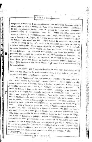 859


         temporal          c ~crreno       i um catalizador         das energias        humanas     esteja
        vinculada               ou n~o irelig4io.        Este e no fundo o mesmo                  problema
        de que se f:,OCupara BarthJ                sob Um      ponto de vista mais atraente,
        consider~ndo                a    esperança
                                         ,              como   o   motor da vida, como eleL
        menta dinâmico.                 A esperança     como confiança, quase certez<1,  de
        que o homem pode, aqui, na terra, 'construir uma sociedade                                   ideal
        do futciro, que serâ uma realização                     tanto do conceito             cristão db
        "Reino de Deus na terra", quanto do conceito marxista                                 de Ulila
                                                                                                     s2
       ciedade Comunista.                  Como quase ninguffimse pergunta                e   a    grande
       maioria desconhece, se o "Reino de Deus na terra" estâ mais próx2:.
       mo no Quinia,                    na Tanzârria socialista,       na Costa do Marfim,               na
e      pobreza           socialista        da vizinha    GUiné, na Tailândia,em CinqupLlra ou
       na Coréia do Sul do que                   no Camboja,        na Coréia do Norte ou                na
       Nicarâgua,               para n~o falar no Jap50 e noutros paises desenvolvi-
       dos, fica imanente que esse ·'1(.eino" poderá
                                            so                                   ser construido          p~
       lo· socialismo.

                       Fica claro que a marxistização               da corrente        teológica     cató
      lica se deu atrav~s da protestantizaç5o,  o que vale dizer que a
      prote~tante est5 i~ualmente marxistizada.

                       Outra: "teologia". que aproxima             os cristãos        do marxisrno e a
      do "cristianismo      I
                                        horizontal".    Antropxêntrica,      essa tGologi,a GIl
      mina a crui corno símbolo. Para a Teologia                         católica        a cruz ~ seu
    .sImbolo:             seu tronco,       isto e, a direç50        vertical~         simbolizn         o
     amor do homem a Deus e de Deus ao homem, enquanto                                  seus braços      ,

c    isto 6, a direç50 horizontal,
     amor: sua             projeç50
                                                        indicam as consequSncias
                                           até o próximo.
                                                                                 11



                                                               Para essa IInova teologia"
                                                                                                   desse
                                                                                                         o
     braço vertical                nâo eXiste,pOis       est5 conccntradn             totalmentG     so-
     bre o homem~ sobre o horizontal. O essencial no cristianismo   é"
                                   11
     o amor a Deus, mas sua consequ6ncia
                                          se expressa no umor ao prª
     ximo -; amar a Deus no próximo. Para
                   I                      o "cristiunismo horizontéll"
                                                           •        ,
     na prática, DGUS não existe e Jesus é apresentado como um hoincm
     que sa9rificou                sua vida pelos dGmais, por Inativos purnmQnte'hum~
    nos, corno expressa0                  da solidariedade hUlilana.  DaI porque O comp.0.
    ram a "Che" i'GUGvara                 e outros. IIMuitas congregações religiosas que

    assimilaram             esse pensamento,          concentrum-sG      no trabalho          exclusi-
    vamente             laico e temporal,       po~ sacr~ficndo         que seja. Transforma~
    do-se em aS~;,ociações'laicas ?e bcneficiência                         mui t.o frcquentc'!Jil(~:~
    te estilo compromet.idas em at.ivjdcl(k~')
                                           subvers iV':IS,                            cOltlborllncJo. '
                                                                                                   tlt.~
             com
    V':lIno.nt:c            0:;-   movimentos   m.:tr>:isL1Sévolucion5ri8::"" (3).
                                                           r
    -- --.-.---
        ..

--~_      ..


                                                                                               -----.
 