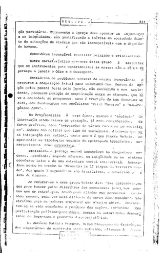 8G 1 /



           ç50 purtidiíri.ü.                  EticcJ.ntente ü Igrej.:l                deve upont:ur                 üs          injl1:::U.ç.:1S
                            "
         c as        iniquidudes,                    n~o justific~ndo               a in6rcia               da sociedade                 dian- >
         te de situações                     de miséria               que sao incompatíveis                         com a d.i.CjI1i.c1u.-
        de humana.                                             :t.

                      Consideram               impossível               conciliar        marxismo               e cristianisrao.
                                                ,
                                                ,;

                     :Outra           característica                  marcante        deste         gru~o
        que o~ instrumeritos                           para       con~cientizar             as massas               s~o a          F6   ca     Et
        perança           e jamais             o 6dio          e o Desespero.

                      Consideram               os problemas               soclais        de m.J.xima illlportâncja                                 é
        procurafu          a cooperaç50                     laical       para      solucionâ-Ios.                  DentrodQ                  op-
        ç~~ pelos               pobres         feita         pela      !grcja,       n30 exclusiva                   c nem            cxclu~
        dente,           pro2uram            posiç~o          de cOQcilinç50cntrc                           as classes,               que lb
        vea         sociedade            ao progresso,                   como ê trud.iS~o                 de sua         dou tr in~l so
        cia1,com     func1':llnen
                                los                         nas      encíclicas         "HeruJ~1t~ovürum" e "Qu~:dra-:
           ..,   " ."• '
        gcsnílo nnIlO
             '.

                      Os ProCjressistas                        a  essa CVOC<l, qúando ü "teolo'] ia"                                          dél
        libcrtaç50               ainda        estava          em gestaç5o, j~ eran· considcrüdos,                                             de
        f~n:ltl gell0rj c<~,                 COr;LO    11   integrados          de '15rias·         J:lürJCj     rc:Js   .:la     r;oci<lli~j
       lno". Embora sem definir                               que tipo          de socialisLlo,                 dizj t1-se (1.:(.' ~;
                                                                                                                                  e
       sa intcgraçflo                  erLl. r<ldicnl,               tant.o     assim     é que Pic:r.r.c                Vé:l1i:ltn,          ao
       aprC:'!;ünlc:lr           iW    tipologias   soci~l.i.s do. episcopu<1o                                 brDsi.lciro,                  C.:'l-.i
       ractcrizou-o                    como extrcmis~~.
                                                             ---.
                     Consideram               a jus{iça              social       impossivcl     nu conjuntur~    !no-
                                                                                            "      .
                                                                                   na inj(J.liclac1e de um :=;:istQnlt1
                                 ,                                                 social      ·anti-crist~.                 lcons (~-...
       lhmn        mCSLlO        ?m    trecho          da     "I'-lcnsagcm        (18 17 bisi.)()s             do 'l'crcc:.i ro ;':t.1l1-
       do",  dos gu~d. 7 sigl1t1 tEi.l: ias
                      s                                                 s50 bras i lei ):o~;, a s ubver <10 (:                                 a
       1Utél do classes.


                     1.0 referir-se                  a esse         grupo, Valain          di z:      11   Slla truj ctór L.l, em
       que pese
             .;
                          buscar
                          .  I·
                                          polos         di [ere'ntes            dos. comunis las                (~; c)
                                                                                                                  i      ,
                                                                                                                                tem     pon-
       tos        CJue se cntreIaçiun,
                          i
                                                            sendo      po.i.'s t1J.i.:1do~~ue·
                                                                                          q                 pC1T01TCll1                car:li-
       ))ho[;      comuns,            cada     vez m'1.1.5 difIcvis                 ele serem          disUnl:ll1ic1o~;".                 ~.iZio
       utrcl.íc1os pt1):a os podcre~.> tcmpol.-':l.Í.sque i11l!wj
                                                                ,111 obtl~r.                                                     Jnt ro:ac-
       tem-se 'na v:idu C'conômic.:1                          e políU.Ci:l          c1~!; n"lç'é;c~;,           jl1clu~dv('               com

       parti       c :iPélÇ?io       paI í U.co-p:u:U.c15r               j;;.   1cu sam     C1~;   iHl     lori c1,1(1(~:;c1
                                                                                                                            C:I:l()cr.:i·

       t:i.Ct1!;de inCi:lpai:cs e prOCllr~lIld()~;Pl'csti<J.iEi-.l;l~;.

                    D.   Antônio             nilt.i.~;Ll      1·'r.'l~JO!;O, B.1 !;J>o D.ioce:;iIl1O dt'                 Crilt(>Í1::      ,l1l1

      <1o~; !;j(,lniltiÍr.io::           do Illilll.if'C'::to ill1tC':: ):cr(~ri(10,                  ilf.inn:lv:l           ii       ('l)()[,il

ti   --·----.---.·--'--.-~--··---------·F~<'~-;--~~:." .'-- ..--.-.--,.---..---.----.----...'-- -.....
                                             ·: :                                       .
I      '
I
 