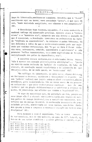 ..
                                                                                   r   H E S [ H V fi. l.                _~I                                                                                                      8 (13


        logo:.da                     libertaçJo,confessa-se                                                  rllarxista.                       '~crcdita                               que o "Reino"                                        "I


        realiza-se                               aqui          na t.erra,                          numa .sociedade                              "justa",                               o que quer                                 di      , :r
        zer,             "nurnasociedade                                           sociali.sta.,                    sem classes                                  e scm propricr1~1(1e"
                                                                                          ..
         (5) •                                                                            '   ..
                         . O brasileiro                                   Hugo Assrnarin,;cx-padre,                                                  c o tl1<lis conhecido                                                            c
        radical                      tc6logo                   d~ libertação                              patricia.                           Assmann ataca                                            o "refor-                            !,

                                                                                                                                                                                                                                            "
        mismo" e a "t~rccira                                                       via",            alegando                  que ela                     desvia                           a atenção                              do
       . que é essencial,                                         a. Revolução.                           Cohsidera                           os rcfonnistus                                              (1.J.Igre-
        ja        "ingênuos                         ou reacionários".                                        AG cr.i ticar                           o p~drc                               Vekcrnans,                             SJ,
        que d6fendcu                                a id6ia                        de que o subdcscnvolvi~cnto                                                                    pode                 ser               su~e-
        rado             por :r.edidas                            reforrnisJ.:as,                         diz            "o que se deve é f,lzer                                                                         .ciên-·
        cia          nova,                 subversiva,                                 rebelde,              guerrilr.eira                           e poli tizl]c;a                                       11     c             n.:lO
        procurar                       "s<lidas                   terceiristast                              tais             como c<lpitalismo                                                   de Estado,
        muItiplicttçào                                  elos          paIos,             de depen(;ênc ia,                                    elc    11    •




                           o         wnr;dsrno                    de~~ses senhorcs,diz                                            o cmb<J.i.xu.dor..:·leira                                                       PCl1l"l.a,·

        "n50 16 apc'ni:ts num sentido                                                              plutoniculacritc                            idcológJ.co"                                     ...     por.cm      11            -




        no sent ido lí1uito                                      definido                          da. 'práxis                I       de v j oJ.Gnc ia,                                         de lu tól   do.
       ·cléH;sr.~;, (1e r.evolução                                                  soci uI totaJ..i. ti'"triél e c1~tsr.uversiio                                                                           'do                 q:..:e
        de!Itvlíd.nil!lleJC!;,                                 de ,ur:1 modo                        gel'ul,           élE          'estr'td.ul"as'                                     (G)'~



       1110     Gutierrez                           e l,s~;mi:.nn, su~;t.cn·C.élr:1 (l nCCQSs.i                                                    d<:(~(~ cJt) c:::ricnho                                                      C::l

       urna          'pr'5:d,s"                     radical                       que         inc;ic'él        soul-e                 o l1jvc~l                     csLruturêll,!:.;ócio-
       cconômico,                            pZll"L'Itransfon:1n-lo.                                         r-:<.io se               t.ril tu            élSf,dj"                   ele t::n pro~:ra-
       Jiln )~efOnllistn                               -       CJuc eles                      violcntaTne:1tc                          CO!1c:cn':::i7'. -                                 ma,;,             de                  umé
                                       !     •

        'P)~éÍxi.s'                   CJt1C~        se         propõe                  ôcli.bcr':H:21Inc:1'..:C .:1 L,ocl.i.fjc<tr                                                        o ~;.i.st(nili1 v.i.
       çrcntc,                  se' neccss<.Ír.i.o                                por         Inétoc:.os            Cjue vi.oJem                         .:l lC<.l~11:id(H1(;t ('7).

                          "O tipo                     de         soc.i.aJisl'·IO                     <}tW,          do    p)~.incIp.i.o                            LlO           í::iln,              prC(J.:lEl                 em
       ~;U(l~, ob1'a;:;                      n~1O          c     .1       ch,lmac::'!               SOCL-ll-clom()·~Taci.a,                                    cluC             'i~í()ri1                  em rr.U.l-'
       t:os pélise~,                         c.1élEurop.:1 Ocidental,m':l;,;                                             o soci<111',111:0                                 CO!lll!lli.[~t2.,                              tri-
       unfante                   nos ela EU1~opa Oriental.                                                    A conclen':tçiio                                 in.-c~;ll-i t(l                              dn            pro",:
       p}~ic.~du.dc                  privadLl,                        Jnanif('~;luàól                    em          ~;c~us liTos,                                    niio c1(~.b:Ll cluví-
       das         quanto                    a i~;so                  e tampouco                       a cOl1;.Lanto                          Ci.t.:lÇ'iio                      (le            I':<ll~X         e         ~;0.US

       d:i.sc5.puJ.os"                           (8).

                          P,u:a              lssmann                     e ü;;,o e imporL.'lntc,                                         "niio                ~,~(~
                                                                                                                                                                   trala                                    SOJllcn te

       ele ser                 Jn<lJ.-X.lf:;Cól,                m<i~;             elc! !~er Illólrxj!~t-a                     em          1l0111C          dil             fé".                  ]~;to              (',         v~~
       J.e).--!~c ele                  ;,l~U          valor                ~l.imbóJ.ico                 •.    .:l    Ilr.V(~J            púb.Uco                          p         ~;ocj.:lJ.r                     o       }lC'-


       (~l)       }'('1I11:1.1.0.                  k ~1('il·;1 •. Oh ('.jt:ld:i PI'. :"1.
       U,)        l''IIIl:1.1.0.                  di' H'il';t    - Oh C'it:l(!;l     Pi'. ("
       (";)       1''1111.1.1.0.                  dI' ~kir;l      .• o], ' i l :id:1 I'!', ~i:>'.


, .•
       (li)
       '0-'0
                  }'llll:1 .l.O •

               -.-.---    •••   --    ----
                                                   .ll· !·:(·i)';1
                                                 •.• - __ ._ ••.•••   _   •••••    'II~.I':;
                                                                      O.h. C;,I.:~~I'~. ) ?~.-
                                                                                       '.'''.

                                                                                                    .I ~: ',' :
                                                                                                     ..              ~    "
                                                                                                                                  I
                                                                                                                                  :_~_._-_.         __         ••• _,._ .•.• .•••.•. ..:-~ '
                                                                                                                                                                           _       .               H~""''' _.••.•...•.    __•
 