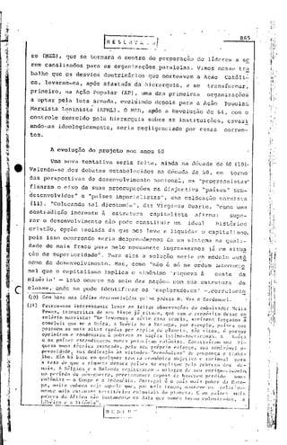 865



           se      (~ED), ~ue se tornara o centro de preparaç.:tode líderes a se
          rem canali~ados                      para as organiz~ções                         paralelas.              Vimos nesse trh
          balho que bs desvio~                           doutrinârios                 ~ue norteavam                 a Ação           Cat6li1
          ca, levarairt-na,ap6s afastada                                     da -hierarquia, a se                         transform.:l.rj
          primeiro,              !la Ação Popular                    (AP) i uma das primeiras                             organizações
,         a op~ar paia luta ,
                            armada, evoluindo                                              depois para a Ação                        Populai
          Marxista             Leninista                (APML). O MEB, a~s                      a Revolução               de 64, com o
                                                                                       .                                                              ;-

          controle             e~crcido            pela hierarquia                    sobre as instituições,                           csvazi
         ,ando-as            ideologicamente,                     seria negligenciado                        por essas               corren-
          tes.

                        A cvólução              do projeto             nos anos 60

                        Uma nova            tentativa            seria feita, ainda na década de 60 (la).
    ,e    Valendo-sc_dos                   debates            estabelecidos                 na década de 50, em                          torno
          das perspectivas                      de desenvolvimento                         nacional,          os "progr.essistas"
          fixnram o eixo de suas preocupações                                              na disjuntiva                "pa.í.ses"sub-'
          desenvolvidos"                   e "palses imperialistas,II, uma colócaçüo                                              r:1arxi.sta
          (11).         "Colócando              tal dicotomia",                   diz Virgínia                Duarte,           "COl'10     uma
          contraidiçüo inerente                          a    ,estruturu              capitalista                 Elf   irma:           supe-
          rar o desenvolvimento                              não pode constituir                     um       id~ul            hist6ricó
         cristão,             opção isoladu da que nos levu a liquidar                                                  o capitalismo,
         pois isso ocorrendo                            seriu desprendermos                      de um sistema na quali-
         dade d~ mai~ fraco para nele novamente                                                ingressarmos                já em sitüE,
         ção de! supel:ioridade"'. Para eles a solução                                                 seria um modelo                    <:.lutô
         nomo de desenvolvimento.                               Mas, como             "não é só na ordem                       i.nternaclO
         nal que o capitalismo                            impli.ca o sinônim6                      'riqueza a                  custa          du
         miséria'            - isto ocorre no seio das nações com sua estrutura                                                               de

     c   classe,· onde se pode identificar
         (10)      Com base nns id~ias desenvolvidas
                                                                                 os        'exploradores'
                                                                                pelos p~dres H. Vaz e Cardonncl.
                                                                                                                        -,corrclaci2

         (11 )     Parece-noe          interessante           levar ao leitor obscrvaç~es                       do cmb~ixador             Meira
                     Pc~na, tianscritas de seu livro j~ citado, que vem a prop6sito desse co
                     rolário       marxista:        "Se levarmos            a sério       essa tc>orla,          5c.'r·íamos forç':ldos           ã
                     concluir        que se a Suíça,           a Su(~cia ou a NOrle2,3, por exemplo,                            p<líscs      que
                     posGucm as mai.s alt~lS rendas                     per capita          do plallcta,         s:io ricos,          (! porque
                    oprimi.i'lm       c condcnaral~l       Z1 pobre;~3         3S noções        latino-,1mi.'ricanas.              i     SUíÇ3
                    c os países           esc:1ndin<lvos       nlnca POSSUíl-:1l11colônins.                  ConslruírillH           sua     ri-
                    queza numa técnica               avançada,         pelo seu próprio              <'5[or<;0,        SU.1 .:1dmir;ÍYl~l 0-
                    pcrosicl:ldc,         su:!. dedic:lç.:io ;IS virtudL's.             "cconôl:li<:as"       de poupança             e I.r"I1:I-
                    1110. N:io 1I.:i bnsc        em qlll'lquL'r         tcoria      cconÔmil'<1 Objl'Liv,1             c' raciona]          p:1r:1
                   'a tese dl~ que <1 ri.lluc:::1 dl'SSCS p~lí:;l~S se ('xpliqul'                          pc'l:l pobn'za             dos    <1('-
                 ..mais.      A !l0]gi.ca       e a lIolando         r('f,istr<lr:Jm       (J miLl[',rc    ck SC'lI enl-iqul.'cilili.'ll(O,
                    no período          de pÓS-guCIT<1, prl~ci~;:1mCll(C' dl'pois                    Ul' I1:IVl')"'1I1penlidn             l:Uit:;
                    colônins        - o Canga c a ]ndol1(~sia.                   Portug:ll     é o p:lí!: 11l:1is pn])J"c d: Elll'O-
                    p:!., muito       c'mbor:!. S(·j:l :Hllll'lc qlll'. POI" 1I1.1is tempo,                1I1:111ll'Vl'()!; !"l'];l('jV:l--
                   menU'      1Il:1Í!. l':xtlmso~; 1.('ITil.líl-jl):;        cO]Ulli:li:;     do p1:lI)('I;1. E us p:lísl'~:               lI1ais
                    pobrl's     dil   África     s;in jll~;t;lll1elll.l'     os doi!.      qUl' nunca      1'111':111   COIOlli:::tdOD,          a
            --_ .•..-..~._--C:I
              Lilll~ir:1                }-:lj(ípi:i".
 