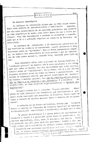 In           E S E it V 1 lJ O



                   Os desvios                                         ideológicos
                     Os teólogos da libertação
                                  alegam que as CEBs sejam enten-
                                   ~               .
didas como ,momento de conscientização e mobilj~~ç5o     'popular,
                                                                 ve
IQas n50 como veiculadoras de um conteúdo pr.agmático que pr.omo
um tipo específico                                                             de ação'" como certa forma (1e ser e fazer, po-
lítica". Isto não corresponde                                                                                                    i ~erdade se entendido                                                                       o: signifi-
cado que a fé e a 'salvação adquirem                                                                                                                                 no universo                                  da Teologia                              da

IJibertação.
       Na teologia                                                           da                 libert.ação, a fé orienta-se                                                                                                   r~1ra um
                                                                                                                                                                                                                        o.pcn(ls
'dos momentos                                              da vivência                                        em comunidade,                                                        aquele referente                                         àsoli:
 dariedade                                  entre os "oprimidOS".                                                -
                                                                                                                                          Dentro dessa'perspectiva                                                                           capen-I



 ga, os ma~ro.
    res de toda ,ordem social c, atrav&s dela, salvação para cada ho
                                                                      das aamunidadas                                                    da base'passam                                                          a ser os sal~ado-
                                                                                                                                                                                                                                                                                     e            •i




    mem.
                             Essa concepçao                                                    afeta todo o projeto da Igreja Católica,                                                                                                                I          A
        "revol ç50 pessoal"                                                                    de Mounier não é mais ex~gencia                                                                                                 a ser alcan
              u
.cada por tod05 05 homenS, mas uma necessidade que retpi expIus;
 vamen te sobre os "subalternos". De 5 5a fo rma, não é o 'se di v ino,
                                                            r

.
        enquan to ent:1dade ac i",a de todo s 05 ho",ens e pc,,"onif.i
         .                                        ,i
                                                                     cado.
                                                                          ,
                                                                                                                                                                                                                                                                 no
        estado de hegemo~ia
                        •
                                                                                               cristã, que cstarfi encarregado                                                                                               dei            conduzir
                                                                                                                                                                                                                                               i

    .as classes à mudança pessoal, mas sim os
    o

                                                                                                                 .
                                                                                                                                                                 _~                                 ---,-~-_.~~_"4_-~
                                                                                                                                                                                                 subaJterno
                                                                                                                                                                                                            s
                                                                                                                                                                                                              'auo força-          .    •              I



        rêío os. doma:i.s se renclerem a sua hC(fcmoni.a.É a di 'tadura!
                         a                                                           do
        --.-.---.-.-..       .----------.-.---"----                         !    
        proletal~ia.do,ou como preferem 'os"        ..•.progress ist:.as   --.--:----
                                                                      ';a "ditac1~lr.a
                                                                                    dos

         subtilternos",
               virginia                                                      Duarte diz n respeito:                                                                                  "Alguns criticas                                                      desse
          plano de aç~O enfatizam                                                                                    com freqüõncia                                                           que difi,cilmcptc o                                              pro-
          cesso seria realizado                                                                              sem de!:jc.:1mbar di t.adura, única capaz de
                                                                                                                            em
           i~por a vontade                                                       da maioria popular                                                                    sobre a minoria                                          db ex-opres-

            sores             11 •

                                    o            trabalho de um desses militantes,                                                                                                                              citado poi                       virgini.a
             Duarte c contido na lI'Teologinda Pastoral opcl:5riu"'de Domingos
             Barb5,mostra,sem                                                                  subterfúgios                                        e mct5foras,a                                                   verdadc              nua c crua.

                                       liA c.tal.lóe                                    :tftCtbaC.lladoJu1.                               e         a 60hca                                    J1I0.tJl.{,Z do               c.api.tcd'.Ü!lIO                         ,(!.!.
              dUó:t/l.{aL                                 Co     .talllb~1ll                   é      a. ph,{11c..tpaC.                                          60hca                        capaz               de.    p(tlLa.{'{.~alL                   a       ('..~-

              .t:Jw:(.tUla                           c.apLtaC.i.ótct.,                                       po.t.6,                    COl1l0                   já       di~,6emo,~,                               c..tct   .tC.11I        a,s                U1('.i.o,~

               dr, pltO(ütÇ,(io                                       Ila~              !llétO~ palLa                            6a~~-.r.o,-                              6U.llC.,{0I1Ct!t.                            lambelll            é.     l',Ca            ({(U',


                ~~',,>.
                     "'-'-"-"'''''-.
                              <..Q'l!.                                                   ().   "Ú            o .ti' 11c,i ~ dr, d.n" ,. b                                                          . bod          nü dd '~"' fi te ,                              e ",
                                                                                                ~ocú',dacll'.                                                                                                                                                                         -~
                                                                                                                          I~~l' __r n v
                              COllb.UW,{)l                                   U!lJa                                                        C()lllqll~Ctit(~"':l~'t:··~~~~~~;~_·~~~

            ~_               ~"                           • a rf aI ~~_'~                                     or             ~r:.0..~!
                                                                                                                                    '                                  _N r_,::c~_bl3;i " ,," ".ir.
                                                                                                                                                                                 ..Í                                                   a d ,~~~.p                              __
                                                                                                                                                                                                                                                                                (~_'l_(_t   o_J
                                                                                                                                              I E ~)                                             r, ) n t
                                  . '_'" .. .-~_~._._."        .. ~    .-.   ~._~,~-,              -"-""'_           ---'--~_.   _-'"      '   ,....,..."'_.,."'._     .. - _ ~,,: .. _',;:    _' 0_' .~..:~~                    ,. v ,.~
                                                                                                                                                                                                                                    •••           •••••••••••••••
                                                                                                                                                                                                                                                        -·~' -------
 
