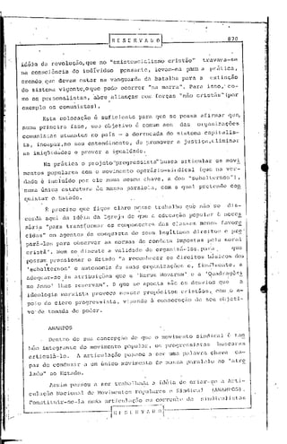 870


idéia        da revoluçiío,Clue                 no "existcneialismó                                 cristão"          travava-se
na con~~ciên.cia do individuo                                pç;nsanle,              levélm-na             p.:l.l:a
                                                                                                                  a         'prática,
                                                                                                                                         I


crendo. que deVam estar                             na vangua~da           da batalha                    para     a         cxtirição
do sistema              vigente,o            que pode ocorrer                   "na marra".                    Para     isso,·               co-
rno os personalistas,                         abre        alianças        com forças                    "n5.o eristEis"                  (por
                                                         ,
exemplo os comunistas)                          .
              Esta      colocação             ê suficiente               para        que se possa                 afirmar   qu~
numa prj.rneira                    fasc,     seu objctivo               ê comum aos                     das      or94nizaç5es
c01l1uni.st<:lsütuantcfj                     no país        - a derrocada                         do sistema          capitalis-
ta,         iricapüz,no             seu entendimento,                   de promover                    a justiça,clim~nar
as iniqüidades                      c prover         a i.gualdade.
              N~ pr5tica                 o projeto"progressistd'busca                                    articular                os movi
mentos             popu.lan::s            com o movil;'lcnto operúrio-~;illdical                                  (que na ver-
 dade e incluído                         por ele     numa mesma chave                         I     a dOf; "subal terno!.;")                            I


. numa única               cstl:.'utura.       de ma~:;saparuJ.eJ.a                  I        com a qual          pretendei                      con
 quistar            o.Estado.
               B     p~eciso             que fique        .claro        nesse        trabalho              que nao so                        dis-
 cordh         aqui        da id6ia           da Igreja            de que a educaç50                           popular             ~ neces
 s5ria             "para     trans~ormar              os componentes                         d~IS    classes      menos favore
 cic1as"            GII1
                       agent.es ela conqui:sta                         de seus               legít.:i.j;10~3d:i.rcjto~:                  c pr~'
 pnr5-los              para         observar         as normas de conduta  •             •
                                                                                                       impostas         p~]a I
                                                                                                                                         moral
 cristã".              N6m se dif3cute
                                     •
                                                         a vu.lidade           dc!   organ:i.zil--los. pura.                 •
                                                                                                                                             !
                                                                                                                                             I
                                                                                                                                                  q.1C
  possam pressionar                         o Estado         "a reconhecer                        os direitos               b0sicos                    dos
      'o,      •                                                    _                                                        ,-              i




  I   ~ubal ternos
      "
                               1    e autonomia            de suas .
                                                                           organi zaço,es e I f inéi1111chtc a
                                                                                                            I
                                                                                                                             '               I
                                                                                                                       I'            .       I     -        •

  a4cquar-se                ãs atribuiç6es                 que ~ 'Rorum Novarum'                               e a          quadr~geA~
  mo 1mnoI lhes                     reservam".            O que sc aponta                           são os desvios                 qU9                      a
  iç1eolog:Lé1méu~xista provoca                              nes~;es propósitos                          cristãos           I.    com io a-
  pgio        do clero              progressista,             vi0ando               ã consecução                 de seu objeti-
  vo'de            tomada do poder.


                   JNl.HPOS

                   Dentro          de sua concepçiio                &1C
                                                                      ÇJue o movimento                           sindical                    c tar:
      l~çm integrantc                    do movimento popul;:u:                 I    os pro(jl.-cssistas                          . bU~;CiJral
      n,rticul5.-1o.                 1 êuticuluçno            Pélpl,OU         a    SOl:           um.:lpaliJvra            çlwvc                     eíl-
      Pflz de conduzir                     ,1 um único        movimento dc' ma~E;a piu:i:llelu                                     ao            "(d.:l~(,

      lado" ao Estado.
                    ][;~;im       pa~:;::;oua ser         t.l:í1b~tlkl~li.la idói.a                    de crial.--~~(~ a ll:ti-
      cuL.çiio         N'lcion.:ll.dc           l'lovimcnto~.; popllin"cs                          c Sin(1i.cill~lNM1PO[;)                                    .
      Con:;tiLlír-:;c-Ia                   lHllilll lll~t:icuL,çZío 01 COl:rcn'tc                        dc~       ~):i)'ll.1ic.:d.iGl'l);'

                            --------.                - f~~~·-:~·~~;·~-~·_~;-·l~·l--
                                                                      .. ·-·------
                                                                       -
                                                     ,                               -
 
