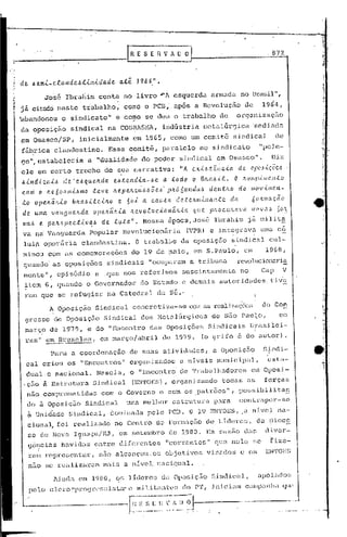1'.-------------1                                                    R E S E ~-V    A O O
                                                                                                                                                     872



.1   de. lle.ml_c.f.audelit..i..n..i..da.de.                  a.té     1968".

t~                   José             Ibra11im conta           no livro         ,,,IA esquerda                 armada          no Bru.sil",
~
I.   :iá    citado neste                     trabalho,         como o PCll, após                   a Revolução                  de             1964,
I
     ~bandonou                     o sindicato~              e co~o se deu o trabalho                              d~      organizaçfio
     da <:>pos~çao sindi.cal                         na COBI0SMA,indústria                               ffietalúrgicasedi.ac1v.
     ~m Osasco/SP,                       inicialmente                em 1965, como um comit6                              sindical                    de
     f5brica                     clandestino.         Esse ~omit~,               paralelo                ao sindicato                         "pcJ.C-
     go~,estabclecia                          a IIdualidade             do poder          sindical               em Osasco".                         Diz
     ele      em certo                  trecho      de s,ua narrativa:                    11   A ex..t~.têllC.Úl.          de        OI.i(,·~·<.çÕC..~

     .6.tndlc.a .. ele ·e~que:l.da. el.>.te.l1d,ta.-~e a. .todo o B!ta.6.tt.
                 U,                                                                       O ,'tO/li)),{,!ilC'.llt.O
     c.oni o ll.e.6o:tlll,t.61110 :teve. Jz.epe.hc.l~.6.6Õe ..6· pitá 6Ul1da.6 de.n.tll.o do tlIov.tI11<.'.lt-
     to      ope/tãll.,to              blul.J.>.tte.tJz.o e      6o,t a c.au.6a.      de..te/ttll.tll(w.teda                         lÍclz.lllação
      de uma. va'119(wlz.da.                    opeJlãlt..i..a ltevo.c.uc.,tonã'L,{,a             qtte         phOC.lt/LCI.Va        110"':<:.'>         6(:~
      ma.6 .e. pe./t.6pec..t..i..vql.> de t/!..ta.".                     Ncssa     época, José                  Ibrah im j éÍ mi.l i t~
      va n~ Vanguarda                          popular         Rcvolucionfiriu.                 (VPR) e. integravu.
                                                                                                              .                       i
                                                                                                                                               uma c6
                                                                                                                                                    -


      lul~           op.créÍ.r':i.aclandestina.                       O trab'albo'        da oposição                    sindical                 cul-
     .minou com as comemorações                                      do 19 de ~aio,                em S.Paulo,                  em               1968,
      guu.ndo· as oposições                          sindicais             "ocuparam             a tri.buna                revolucionaria
      menteu.,                    episódio       a .que nos reí:erimos                     suscintamentc                       no'             Cap          V
      ~tcrn 6,                    quando o Governador                   do Estado          c c1emi1is autoridades                                    ti.v'e
      ram que se refugiar                            na Catedral                da S&.·
                           A Oposição            Sindical            concret.iza-se              COlr.    as reali7.açô(~s                     do Con
       grosso                    d~ Oposi ção Sindical                  dos Hetlllúrg icos                     de são          PauJ.o,                    em
       março de 19-79, e do "Encontro                                      das     Oposições                  Sindicais              I3;r.as:i.lei-
              ,,'0                                                                                                                        I
       rasl'          em Bruxelas,                em março/abril                 de 1979.                (o grifo          é do; autor)                      .
               I      _-.-----                                                                                                            •           I


                            Para       a coordenação                 de suas     atividades,                    a Oposição                      S~ndi-
       cal           criou            os "Encontros"                 m:ganizacJos         a níveis                Inunic'ipal,          ·~;s'ta-
       dual.. e nacional.                        Nascia,             o "Encontro          de Traba lhu.dores                         cm msi-    °r
      ,çao           à Estrutura                Sindical             (EN'l'OES), organizando                        todas        as,            forças
       nao comprometidas                           com o Governo e com os .patrões",                                        possibi~ita~
          do ã Oposição                      Sindical           uma melhor           estrutura                  para        COlltrapbr-se
          à Unid"ade Sindical,                           c10minada pelo             PCB. O 19 EN'l'OES,,a n.1.1c;1.
                                                                                                                  na-
          c~9na~ foi                    realizado            no Centro          de Formaç5o de LIderes,                                       ~a rioc~
          se de Nova IguaçuíJ~J                          i    em set.embro          de 1980.                  Em l."azi'io das                  divcr-
                                         ,
          <;c?cins                 hélvidas     c:ntre        difcrcntef~          "cm~rcntes"                   que nelo             se             fize-
       'ram rcpn~scntar,                          niio alcançou.os                 ol>jctivos                 viséldos         c os              EN']'OJ::S
          neto se rcaliza)~am                       ma:i.!3 u nível.            n<1010n;1l.

                                 1:i.nda em 1980,           C;S llc1e)~cs da Opos.i.çi:ío S i.llc1iCiÜ,
                                                                                            ..                                                ~lpOj"lc1os
           pc lo o 1.1.'l~O "progl"c' r;~;!; ta" e In.i 1.i. t.l1ll·c ~';(10 P.'l'
                                         i                                                                I    :i. nic   iam    C~llp:ln           lia qun

       _-                         .           ,, .__
                                              __..               ~.~-:~,·v .ij;----.--
                                                                                     ~J    .
 