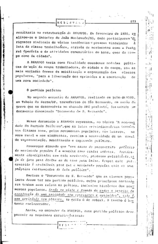 .~-_.    .'             li   ~.
                                                                                       __     .
                                                                                               • I                                                          873
                                                       R E S~."_'.:~~                        .".:

          resultaria           hu. estruturação                     da ANANPOS.                           Em fevereiro                  de 1980, r~'
          alizou7       se   o'Encontr~               de João Monlcvadc/MG,                                                         "d.:h
                                                                                                                 onde piJ.rticipiJ.:t:an
          rigentes           sindicais de vária~                            tendênciiJ.s pessoas ~incul.J.do.s a
                                                                                       e
          luta da classe trabalh.J.dora,.J.travésde movimentos                                                                        como a Pasto
          ralOperár1a            e de atividades                        comunitárias                           de b.J.sc,quer do CiJ.m-
          po como da          c ídade)'•
                     A AN~IPOS          teria como finalidade                                            coordenar           medidas                 práti-
         cas de i ação da rnas.satrabalhac1or~, .da cidade e do campo,                                                                               com as
         mais variadâs              formas de mobilização                                      e organização                     das              classes
         populares, ."para a libertação                                     dos ap:c
                                                                                   imidos e a construção                                                        de'
         uma nova sociedade".


                    o    partido       político

                     No segundo encontro                       da ANAJ.1POS,realizado                                        em juJho de 1~80,
          em Taboão do. Serra/SP,                        transferido                          de S~o Bernardo,                          em razão du
          greve que se desenvolvia                            no chamado ARe pa uJ.
                                                                                  ista", foi emitido um
          doculllentod6nominaclo "Documento                                       de S. Bernardo".


                    Nesse documento                    a ANAMPOS                  expressou,                     no tóp:Jco "A nccessi
         dade d~ Partido Político", SIue as lu las rc i v indica tór ias truvcKJas,
         nos filtimos ~nos,                    pelos movimentos                              populares,                 n~s buirros,                            na
         zona rural e nos sindicatos,                                   revelam                     a necessidade                    de um            canal
         de representação,                     mobilizaç~o                  e expressão                        polltica.

                    Prossegue          dizendo que "uma cau~a do p~econcci~o                                                                    polZtico
         do movimento             )J(!I·nLta~ e. a malleL'1a                       como ce~:to~ ,.etcIH.,.,                                   .teo~ú~a-
         mel1,tC'. id el1ti6,{c      ad     0,..   com C'.J.J:te      1110 v ÚlC 11;[
                                                                                     o;                   P/CO C(L~(Ull       po LLU::: ã -.to, '.~
         ja de. 6o~a paJca den,t~o                      ou    de c,{ma                 )J((/Ul.          b a '<-x. .
                                                                                                                 o      ROfll)JC.h       (?".,tc.      ].1.'[(>.-.

         c'once.ito e. con.tJLibuúL                    pana        ({lLe.     o    mov.i.me.l1.to               poplcla.'l           c./l.te.    (I.~~C'.llJ.J
         pftÔplLioJ.J    iI1/~.tJwlllel1,toó           de, lLL.ta           po.c.2.tic.a".

                    Declara o "Documento de S. Bernardo"                                                        que as classes                       popu-
         lares devem ter seu partido político,                                                       cujos princípios                           norteado
         res tenham suas raízes na pr~ticu, inclusive histórica dos movi'
         mentos populares, .tC'.J1do em viJ.Jl:a a .tomada                            do ._--L_ .._.
                                                                                            l.1odC'!( a ..__
                                                                                                           .!lc.'llt'iço ...__.. ela
                                                            --------                                  .__ ...                      _
         c'OI1.6.tJwc.ã.o de, LLma
               .          ~_..-    .6 o c.i c.d ad l' ó em (,'1:5 c ..,~ ('lI c.' . -_s._.!~p~<i~J.~((!._:'~'_I_.~~!.~_f..,
         uma    ôC'c.ú?dadc       ,!leI/!
                                              cta.Bc,L             (o grifo é do autor) ..O trecho é bit~~
         tanto escl~rcccdor.

                Jssim/ no en tenc.1er
                                     da lN1H1POS,este                                                        Pi)~tj    do V0l.i. t.ico c1('vc
         possuir as seguintes caractcristicas:

                                                                                        I'     o'    '             •                                        _




-"'Jf.
 