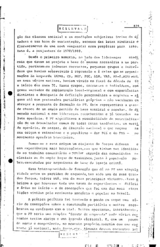 ~~'v    /'~.~J
                                     L...:.:~. ...             0_.
                                                                                                                         875


cio das classes             sociais} c as condições                         subjetivas           (crise da dr
tadura e s~a base de sustentação,                            ascenso das lutas sindicaisd
florescimento            de uma novb vanguarda)                       eram propicias              para              isto~
Isto é, a fonjuntura' de 1978/1980.
          ~i
      Desd~ o primeiro momento, ao lado das lideranças                                                              sind~
cais que divam ao projeto                    a base de massas                   nccess5ria              a um par7
tido, pbst~ram-se               infimeras corrent~s,                      pequenos           grupos     e indivi~
duos que haviam              sobrevivido        d repressao                 e à crise que as organi~
zações ae esquerda                (l.PML, CS,      r-1EP,    POC,          i.LN, VAR,         l·1R-8, PCBR etc)í

em seus:v&~ios             matizes,       havi~m ~ivido                   no final da d6cada                       de     6~
e inicio dbS anos 70. Esses grupos,                              correntes             e indivíduos,                     com
graus variados de implantação                       local-regional                  e com experiências
distintas          e desiguais        de definição           programática                     e org5nica                - aI
guns at6 cbm pretensões                   partidárias            pr6prias          - não vacilaram                        em
'abraçar a proposta              de formação           do PT. Este representava                                   a gran-
de chance de um amplo partido de base sindic~l                                               e popular,             de di
mensfio naCional e com lideranças reconhecidas e já testadas   na
                        .                  .
luta opDr~ria. O PT significava a possibi.lidade de materializ~-':
câo de um denominador                 comum de todas estas tend6ncias,                                     um carti
do operãrio,           de massas,         de dimensfio nacional                     e que negava                          na
sua origem o re:Lorllür-;moo populismo
                         e                                                - dos PCs e do PTB -                            no
movimento         operãrio       brasileiro.

           Somou--se a essa origem um conjunto                               de forças· difusas                            e
com experlcncias              mais hetcrog6neas,mas                        que tinham sua identida-
de no trabalho comunitãrio                    e por)'..llar através              das comunid"des                         e-
clesiais         ou do amplo legue de trabalhos, junto 3 população                                                      po-
bre,cxecutados             por organismos           de base da Igreja cristã.

           Essa heterogeneidade< de formaçâo                               que dã ao PT uma singul~
ridade entre os partidos                    de esquerda, tem sido uma de suas gran-
des forças, talvez at6, uma de suas principais                                           virtudes ..Isso ~
brigou       a que houvesse           toda uma troca de experj.6ncjas -                                       dificil
e 5rdua no inicio - e de concepções                             que foi uma das mais                               ricas
lições vividas            pelomovirnento            oper.ário e popular                       no Brasil.

           A prá ticél pol'í
                           tic.J.
                                foi testando                              e pondo em xeque mnll se-
rie de concepções              sobre a construç50                     partidária             e muitas              soço-
briu:am no confronto              com o rCéü < Nui tos apos t.aram, inici<:tlrncn I
                                                                               te
que o PT seri<:t
               UTl<:t
                   si'mple:."frente de e~;CJllcrd;l"
                                                  onde V[tl:ill~;
                                                               cor
rentes      terinrn abrigo e UInél
                                 ~egenc1éleleitoro.l. E, com um                                                    pouco
de sorte c competência,                   no mom(mto         propicio, ~~ai.rillm
                                                                                com um':l                               cor


--"---.
    .
r(~Ilt'c   jii
                                      r~~i~~
                 n<1[:1011.:11, m.:t.i"
                                        ..forte,etc.
                                               ~·~-.~I-··
                                                             JlquJl1<:tr; c1(~[;r;l~:; corrr~nU~f;
                                                              .1.'.   i          ..-------         ....--------
                                                                                                                        :jul
 