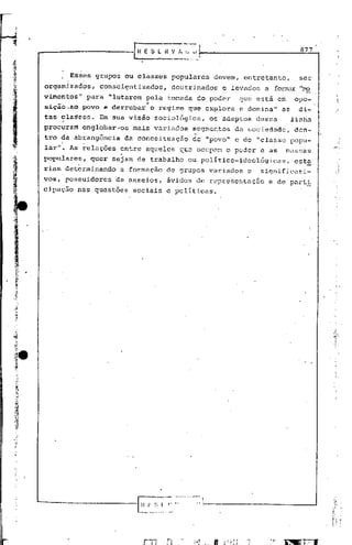 I   .




                                                                                                        877



                          ESd~s grupos o~ classes          populares   devem, entretanto,               ser
                organizados,        consciE;~ntizados, doutrinados       e levados    a   fOrIT1c"U'    "no
                vimentos", para "lutarem pela f.omada do poder               que está em               opó-
                     !.                           •


                siçio_aopovo         e derrubar       o re~im6 que explora   c domina"       as         di-
                tas classes. Em sua visão sociológica, os adeptos dessa
                     ,-                                                    linl~a
                procuram englobar--os mais varIados segmentos da sociedade, den-
                tro dá ab~ang6nciada
                    I         !      _
                                              conceittiação de "povo" e de "classe popú-
                lar"~ As relaçoes         entre aqueles que ocupam o poder e as                massas



t
                popul~res~
                     I   ",
                                  quer se~am de trab~lho       ou pOlitico-ideológicas,                esta,
                                                                                                          _
                riam! determinando        a formação      de grupos variados   c     significati-
                vos,: possuidores        de anseios,      ávidos de representaç50      e de part~
  ,.,
                cipação    nas questões      sociais e politicas .

. '.
~'
,.
~~




                                   ._-_._-ç~-;-~ ..... !_--------
                                               -~:- -~~
                                              L~ .~~.
                                                   _"
 