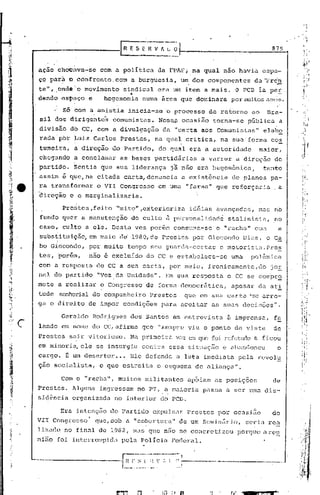 879

        ,   .
    ação ,chocAva-se com a pOlítica                  da FPAFj na qual nao havia espa-
    ço ptirà o confronto. com a burguesia,                   um dos componentes         dll"Frcn
                ; <.:.                                          .                                 -
    ta 11 ,onde'o mov,imento sindical ·era um item a mais. O PCI3 ia pér
           I...                                               ,        ,_
    dando, cst>dço e   hegemonia nunla área que dominara por mui,tosanos.

                    56 ~om a anistia inicia-se 'o processo de re~6rno ao                     Bra-
    sil dos dirigente:c;comunistu.s. Nes!W ocasião                         torna-se    pública        a
    divisão              do CC, com a divulgação       da "carta aos Comunistas"            elabQ
    radaipbr              Luiz Carlos Prestes,       na qual critica,        na sua'forma      cd~
    tumeira~              a direção    do Partido,   do qual era a atitoridade            maior,
    chegando              a conclamar    as bases partidárias          a varrer    a direção     do
    partid~.              ~entia que sua liderança       j~ não era hegom6nica,             tanto
    assim é que, na citada carta, denuncia                   a existência         de planos pa-
    ra transfbrmar                o VII Congresso    em uma "farsa" que reforçaria.                   a
    ~ireção              e o marginalizaria.

                   Pre~tes,feito        "mito",extorioriza          id6ias avançadas,
                                                                               mas no
    fundo qu~r a manutenção                 do culto ~ p~rsonalidndci stlllinista, no
    caso, culto a ele. Desta vez porém conSUina-se o "racha" com                                      a
    substituição, em maio d~ 1980,de Prestes pbr Giocondo
         ,
                                                                                      Dias, o Ca
    bo Giocondo,              por muito tempo sc!u guarda-co~;tas e rnotorista.Pre~
    te s ,'por&m ,            nao é excluído     do CC e estabc;18ce-se uma             polêmica
    com a resposta                do CC a sua carta, por meio, ironicamente,do                 jOE
    na1 do partido                "Voz da Unidade".    Em sua respostót o CC se cornprQ
    mete a realizar                o Congresso   de forma democr5tica,            apesar dót ati
    tude         senhorial do companheiro         Prestes     que em sua car.ta "S2 arro-
    ga o direito              de impor condiç6es      para ~ceitar        as suas decis~es".

                   Geraldo     Rodr~gues    dos Santos em entrevista           ã imprensa,       fa
c   lando em nome do CC, afirma que "sempre vi.u o ponto de vista                                de
    Prestes              sair vi torioso. Na primeira vez       CP.l   que foi rcfut.J.do ficou
                                                                                       e
    em minori~              ele se insurgj,u contra essa situaç50             e ahnndonou         o
    cargo. f; um desertor •.. Ele defende                   a luta imediata        pela revolu
    çao socialista,                o que estreita    o esquema de aliançu.".

                   Com o "racha", muitos militantes             apóiéllnas posiç6es              de
    Prestes.             Alguns    ingressam   no PT, a maioria         pllSGa a ser uma dis-
    sid~ncia             organizada     no interior do   pcn.
                  Era intcnç50 do Partido expulsar              Prestes     por ocasi5o        do
    VII Congresso                 que, sob a. "cobertura"   de um ScminZirio, seriu rCLl
    lizado no final de 1982, mas que n~o se coricrctj~ou porque arou
    nino foi interromp:ld,l.ela Polícia
                           p                             Fec1c)7al.


                                          ,_~~_,:.~~~",_~-~-,-~:--~.~~,.~,,-
                                                          -----
 
