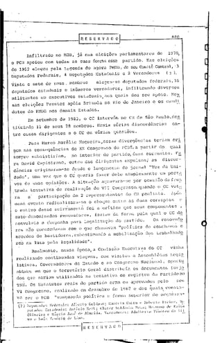 ..

                                                                                                                                      880
                                                             r~ESEHVflD~


                  Infiltrado              no MDB,'já nas                    eleicões       purlament~res             de             1978,
o PCB apoiou                      com todas            as suas             forçtl.s esse      partido.       N~lS    c1.c:i.ções
de 1982 elegeu                       pela          legenda          do agora          PMDB,de seu Comi:l:ê
                                                                                                         C'.cntr<11,3
Deputados                 Federais,                4 Deputgdos              Estaduais         e 2 Vereaüon~s                       (2).

                                 elegem-se                                                     deputados      feder~is,3G
Vinte e sete de seus. membros
deputados  estaduais e inGmeros vereadores,                                                     infiltrando          diversos
milittintcs                     em executivos                estaduais,          aos quais        deu seu apoio.                      NO!
sas           eJ.ciç~es           Prestes           ap6ia          Brizola       no Rio de Janeiro              e os caIldl
datas              do PMDDnos demais                         Estados.
                   Em setembro              de 1983, o CC intcrv5rn                           no CR de S~o Paulo,d~s      ,                         --.


ti tuilldo                11 de seus               28 membros.               llavia    sérius      discordZlncihs                         011:-

trc           cS!.;es di1=igentes                    e o CC em v5.J:-ias questõc:.s.

                   Para         Marca Aur&lio                 Nogueira,essas               diverg6ncias             teriam                ori
gem nas con~cqu&ncias                                  do     xx     congresso         do PCUS,a partir               do             qual
sempre                  subsistiriam,                  no interior              do péll~tic1o,duas           cOrl~entes.                    p~
ra David Capistr~no,                                 outro          dos diriyentes             8:':pulsos;     a's        discor-
 dâncias                 origin2Ü"am-Se                desde         o lançz<I::ento do jOl:nal               Í1Voz           da Uni-
    dade",              urna vez que o CC quc::~ria fazer                              dele     s:i.rnplesmentü um pOJ:ti.~
    voz de suas                   opiniões.            A situaç~o              agravara-se         por ocasi5o                     dafruE
                                                                                                                                      v (~t;~
.
    trada              tentativa
                        .
                                          de rea].izaç~o                   do VIr • Congrcss~
                                                                                "
                                                                                                         quando      o . I CC
    ra             a       participaç~o                 de 2 representantes                     do CR paulist~.
    esse           evento         ra~icalizara-se                     o choque         entre     as duas       corrept8H                              c
    o motivo               desse        acir~ament~                  foi     a critica         que seus       componentes
    auto--dcnominados                        renovac1or:es,                fa~i<lm di.' forma pela             qunl" o CC de
    senyol v ia                 a c'élJnpanha para                  legéü:i.zaça.o       do pal.°U.do.          Os     renovado             I



    res           n~o concor(lavam                   com o que chawavclm "polI·tica                          de conchi1vos                                c
    acordos               de bé:u;tidorcs,               subestimando              a mobil :i. açQo dos t1~abil1h~1(10
                                                                                             z
    rec           na luta          pela      lcgulidade".
                       Realmente,            nessa           época, a Corniss5o Executiva                     do CC
                                                                                                                                     vinhn

     realiz.1.ndo                 continuadas                viag(~ns,         com visi tu.s a !s::;emb1é:LilS Lcgi~:
     lativ0.s,              Governadm~es                 de Estado             e aoCon<J)~c:~~;oNac:i.ol1'll, op(J):t~
     nid"ldc~;em que o Secret5.rio                                   Geral       distribuia        os docurnentos                     forj~
         ,                                                     '
     dos que seriam                       utilizi:lc1os             na tentativa           de H~gü-.tro         do pi:lrtido no
     'lS~. Os Estatutos                           rei:lis    do p~rt_ido c)~am os aprovac1O:5 pelo!.;eu
                                                                                           •
                                        realizado             em c1eZC1)bro
                                                                           de 1<)G7 c dos quais con~;l:l-                     i"                I




     V(l.         spr     o PCB         "Vul1cJ.wrdtlpolí.tic~                   c fonn;:l      ~;u1>crio)~de 01~(Flí1.izil-
      (2)         lh'plll;ldo[;     Fl'd,'raif;:       II.lhl'rto C:ollhll)l1.; i"al'c('10 (;,tL.tQ (' l~(lb('rt(l rrl'in'. n~'.
                  pl1talll)~; E:;l~I,Jllai:;: All!(,l10         H.(':~k; C1ot~'I: ~;ald;ltlh,1 ~k)la: Ikl"ll:l11(!Ih' I';li!:l
                  01ivl'il';1      c r.l:il.cio     .lo:;t- dI' A1mdda.        V~)'l'ac1on':;:   AJa1bl'r1.Ll Tiílll)!I'O lia ~;il
                  ".';] (' LU:l:; Tl'lllll'io      lh- Lilll:l.
 