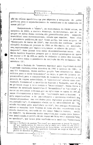 881


 ~id da cl~sse operãria e ter pcir objetivo a conquista                                           do    podei
 político ~ara o estabelecimento                        do socialismo            e do comunismo                em
 nossa pátria"
                                        ..
           Con6rctizado           o "racha", os dissidentes                    do CR/SP criam, em
 nov~mbro           de ,1983, a revista         Presença.         Os militantes,                 que se        a-
 grupam em ,torno dessa revista, são identificados                                  pela           esquerda
 brasilêirà           ~omo Eurocomunistas,             rótulo que repelem.                       Para    eles"
 o pensamento           po1í~ico,do          qual fazem parte,             tem suas origens                  na
 "Declaraç~o           de'março     de 1958". Por ocasião                  dos comícios                 pelas
 eleiçõês           diretas,cm    janeiro de 1984 em São Paulo, os                               renovado-
 res, capitaneados           por Capistrano,lunça.In um número                        do jornal              "A
            d
 Esquerda       •     Esse jornal iria criar desentendimentos                            nessa           ala.
 Marco Aurélio           Nogueira       pregava       que o jornal preocupava-se                        apenas
 em atucm: b CC do PCB, ao invés de defendür                              a Linha dos renovado
 res. O fato seria o prenúncio                       da extinção         da Ala ou Corrente Re-
 novadora (3).

                                                            do peD';
      Sob a fachadú de "Encontro Nacional pela legé11idiJ.cJc'
o partido realizou, entre dezembro de 1983' e janeiro de 1984    o                                       I



 seu VII Congresso.              Neste conclavc propõe                 "uma altornativa                 c.emo-
cr5tica      para a crise brasileira"                   ou seja, o partido                jlllgava im-
prcscindivel,para             a continuidade            do trabalho          das esquerdas,a                 s~
peração      do regime autori tário. A "alternativa"                             a.dmi.tccorno con-
tradiçfio fundamentai              a questão         do Capital         e Trabalho,              mas ve co
mo primeira           etapa a luta contra o "imperialismo".                           DGssa forma o
caráter     da. revolução          bru.sileira e "democrãtica"                    e "nacjonul".              A
cusam as correntes               radicais,quc         se ugltltinam em torno da CUT,de
sercm divisionistas               e terem uma           "inclinação          para o basismo                  e
pelo espontaneIsmo               e de        partidizurom         o movimento           sindical          ine
tru:neritalizando-o nas entidades                      para implantur             projctos          polí ti.
co-partidãrios ". O congres~.;oelegeu um CC sob o cufemj!:.;mo
                                                            de                                            "Co
missão Nacional            pela legalidade            do PCD". Dos antigos dirigentes
apenas o vereador             Luiz Ten6rio           de Lima não foi roconduzido ã Co
missão Executiva,            entrando        em seu lugar Roberto Freire,                              então
do PMDB/PE. ~o documento   deste congresso,que llsaria para buscar
                                      .                                                      ,




Sua legalização, o lXlrti.do Usa sC<Jllcr lUll.:.lCmka vez a 0::-::)1:085<10 "cla~
                          nEio
se op0r5.ria", que troca pelo voc5.bulo mais 'Jenérico "trabalhac12

(3) Com a falênc        i~ da revinta     "rre~;('11ç:t" que sust enl.ava o jornal            liA Esquer-
    dali    que também deixou        de circular,     n:io se ouvia    m'lis   (.,].11" n,1 ala    di.:~s:i~
    d('ntt·   )~l'novn(lor.1. D'.lVld Capi~;tr.m()     da CO;.l;l Filho,     ~;(,ll principal.     J.ídpr,
    filioll-:-;C    ao 1'1'. tendo   roido cpndidato       uC'rrot.ido  ':10 carr,o de ))(:1' F('d        np
    pleito       de novembro .<1('J2~l,f~        . .,... _
                                  l.~,I.'~~. "
                                       .. ~_~              o'




                                                                   •
                                                                   •
 
