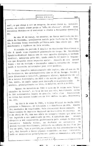 G       E S E H                   v
                                                                                            ...   -----
                                                                                                       '~··L
                                                                                                         - ~-'    •..
                                                                                                                                                                                   882



r-cs 11 ,oque            chega       a ser            um exagero.                                     Da 1I1eSIE"l
                                                                                                                 forma                                   e,         na IIIr'."l1-
                                                                                       .j
mente,          em trecho           algum prega                       a "luta                              de'! clasf;c:,;".                        lfinal                   esse
·documento             destina-se              a contentar                         e iludir                                  a burguesia                        democráti

ca.
                                                                                                  ,

             No dia 25 de março,·                          no entanto,                                      na festa                       realizadzl                     no G:i.-
násio           do pacacmbu,              gemtilIIC'ntc                     cedido                             pelo              pl:C;ft~j         to        de s50              P~ll-

lo, divulgou                 longa resoluçfto po1itica,ondc                                                                       fica claro que                                   nao
abandonaria               a hip6tese da luta armada.
                A atuaç5.o do partido                            é regular                                 no l-íO'J:i 1t1(:nto Educac ionalc
não         é     grMdc::.    o seu empenho de penetração                                                               no campo.                    No             Hovimcnto
'opcrá.rio~SindicaJ.                  domina              uma de sua~; gr.:mc1es                                                        direções,                   a Un:ic1ade
 Sindical,              integrada              pela       CGT, tendo                                       perdido                     hii mui to               a        hegcmo-                         e·
.nia        que di.spunhe.          nesse             segmcnt:o social..                                                     ltr.élV&·~>           de S(;U                jornal
 legal _ Voz da Unjdade - desenvolve                                                                       intcns~ trabalho de                                             nron<1-
                                                                                                                                                                           •.. - •..


.
ganda e transmite                         orientações                      para                       SQUS              CJuadros.

                 SULU:;
                      1igaçôC;s                internacionais                                         são         élWpl.::1S,               nao 50 com os PC
 do     Cont.inc.>n L·e, mas               pr    ilfcipalrnentc                                   com os                     PC da            Europa.                    Rc~cebc; ~
 paio           financeiro          e liZlterj           a1,         passD.gcns                                 aéreas,
                                                                                                                                                .
                                                                                                                                           tratamcn                  l~o    de S':lÚ
  c10c outras facilidac1e~ c10 PCUS c de outros partidos do                                                                                                                        HeI .
.Tem, ainda, um D.mplo apoio para form0çfio e é5pccialjzil~fio                                                                                                                            de
  quadros,             principalmente                     na U}"<.SS, a Dul~2iria,
                                                                    n                                                                  na lDl'.. e            CJD   C:UJ',.' •

                 Apenas de setembro                        de 1983 a maio de 811 criou                                                                         no','(~ "Qrgl1'-
  nizações             de frente",               nu b<l~;c de UInu por                                                   ml!:;,           toL11i              zancl0              CCl~ca

  d(~ 100 inst.nul1cntos                        legais                de atuaç:2.o,                                     tOél;:u;          c~laf.;
                                                                                                                                                                funcionunc.1o
  em torno             das    memnas            banc1eil:as                       do NCI:                        defcsa                   da        paz,            de~jél)~m;.lmcn

  to, etc.
                  No dia B de maio de 1985, O Di&rio Oficial da Uni50                                                                                                              (DOU)
   publicou o Programa,                           os Eslatutos                                        e o Nuni[csto                                 do PC13, dando-
   lh~ condições                 de legalidade.                            Tais documentos                                                derum entrada                                   no
   Dep.:l.l:tuJ11cnlo          de    lmpn:nsu               Nacional                                  do Hinj.                    5   lUl: ia       dél :Ju ~-; <;a
                                                                                                                                                             U.                           C 1:

   B de abril                de 85,        com uma série                                    de in"cÇJuLll:hlzl<"lcs                                            CJuc       c1c:vC'J-:iall
   tCl~         .impedido      a sua           publicuç50                         no DOU. 1 fal~:;j.d("lC1e dos                                                              1:C!;liH)~;

   chc<]ar:iz a ser                reconhecida                       publicamente                                           pelo          J11("'JnbJ~o             da    C(lJld~;~;Eío

   EX<':~.lt.:i'a           Salom:i.o            1·1clljnZl,                    .:10                 dt~c1.:11~.:tr em                             cnn~v.i.::di:                       ao
   jornal           COl:n~io        Brazilionsl':,                         pllblic"da                               na cdj çio do cU.) 7. de ju-
   nho de 19 GS, "que. o partido,                                          na pJ~ocuJ~a do seu                                                  l.·cconh('r; i 111'11 to                  l~
   <).:11,       foi     forçado          i    fu7.t~r          a} <jllJnél[;                        ct)nccs[;õ('~;                     em scu:~                     i~:.;Ll.lJlof;,

    oru.1o se          in~;cr(·vct·.lIn          p): inc:L} d.os                       no:;                qlW          Ü,        O!i             i
                                                                                                                                          COJlHlI1 :;Lll;                  )1,:tO    ,!~ré

                       t--·----- ..--·········
                                        ·                                                                                                                ----- •... ------
        "
              --------1 I'. '.' l~ 1 , " II ( l---
  ___ .-.-- ....        1 •                                       I    •    ,'"    •        ,          I    ~            ,                                                                 ..-.- .....
                       .                                    '/
                                                                 I,
                                                                                                                              I
                                                                                                                              '
 