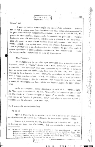 883


      di tam"     (4) ~
                                                 .      .
            A partir dessa au borizaçiio do ministério            público,   lX1.s~;a-:
      ria o PCB a atuar com duas estruturas:
                                                         uma ostensiva, constituI-
      da por su..."l.S Comissões Diretoro.sProvü-:ório.s e outra clcJ.ndcstina, b~
                                                       i
                                  ,                                                                                        ,
                                                                                                                           4
                                                                                                                               .

      seada     na tradi.cioni11 organizaçEio                 lcninista       do p<1rti.do             Comi lê
     Central,         comit~s     estaduais,         municipais          ezonais        e as     organizQ-
      cões de base.            A e~istência     dessas            duas   estruturas,       uma      legal          e
     outra      ilegal,        vem sendo     roafirmada            em v~ri.os documentos,               bole-
     tins     e panfletos         e em declcJ.rações de lideres                 do pé~rticl0, anele é
     comum      apan~cer        a terminologiét        constante           nos documentos
                                                                                                        :rcais
     da organização,             aprovados     em seu VI Congresso.


               11.1a Prestes

               Os militantes          do partido        que comungam          com o pensamento                 de
     Prestes,         desde    o "racha"      deste    com o PCB, pass,:ll~<..m a con s'li
                                                                                         tuir
     a chamada         hAla Prestes"         que vem        tentar~do aglutinar-se               e or~rcJ.ni-
     zar wo novo partido              com~nista.       Nos anos          do 1982/83,           os      dissi
     dentes     do nio Grande          do Sul        tentaram         organizar     o Partido          Comu-
     nista'Marx!sta-LeninistcJ.               (PCML).        Ulti.mamentc      os grupos            prestis-
     tas de Pernambuco             e Rio de Janeiro               .vam   tentando       uma uni50           sob
    o nome      dc> "Coordenaç,ão        Provisória           clt' Reconstruçiio         do PCB"        (CPE/
    PCB) •
                                                                                                                       )


              Além     da CPH./PCB, esses            dissidentcs          adotam    a
                                                                                           dcn Ol1l i.!: c1.ç Eio
    de "Corrente          Prest:L~;ta"       no RS1         "D:i.s~;idência;.lu.rxistll-Leninista"

(   em silo Paulo         e "Comitê      Gregório       Be;;,cn:a" em Goiás.              PJ:c~;tes,      com
    seu apego ao "culto à personalidade"                            tem sido o entravo              maior      à
    unificaçe'io da ChiJl11ada"Ala Prestes".


    2. A esquerda             revolucion5rja

        PC do     n

              Após     a derrota      do Araguaia,           o PC do B inJ,ciou um procc~;so
    de d.iSCllf;SÕCSem torno            da vcJ.lidade da tenta U_va g.1crrlheir.J..
                                                                          i

              Durante     cJ.
                            reunL10        do CC, re'll.iz.:1c1o. dezembro
                                                              CIn                           de        19'7G,
    no béli).TO      do. Lapa,     em sZío Pé1ul0,          foi     .:1pre~;c~nLado o doclll:lcnto"GJ?
 