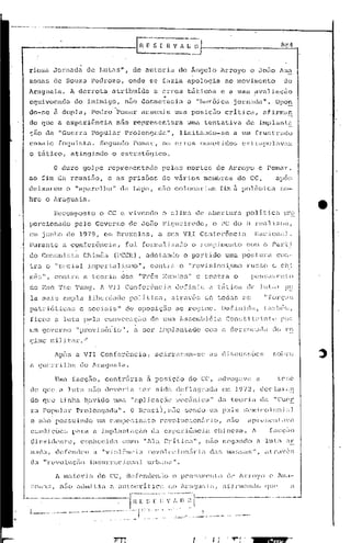.
 rios a Jornada                          de             r.utilS",                          de      autorL.l              de Ângelo           Arroyo           e Jo5o                Allla
 zonas          de     Sou:?ü                     1'e<:1rozo,                         onde             se     fazia         apologia             ao movimento:                         do
 Araguaiü.                 A    derrota                              Dtribuidü                           a erros            táticos          e a uma avaliaçfio
                                                                                                              ·t
 equi.vocada                   do            inimigo,                              nelo decm<:n7ecia                        (l   "herói.ca          jornada".                  Opa!!.
 do-se          ã dupla,                          Pedro                    ~omar                  assumi.u           uma posiç50                 critjca.,             ilfirma~
 do que             a expc;riência                                         nito            r~presentarél                    uma tentativa                    de   ,
                                                                                                                                                                      implanto  1--



 r;ão da            "Guerra                       Popular                          Prolongélda",                         l.imi tanc1o- se           a um frust                  rado
 ensaio             faqui        eta .. Segundo                                            Pomar,             o~; erros           con~etido~;           C'x    LLdpolav;:llt
 o tático,                 atingindo                                 o cstrat6gico.

                o    duro           golpe                      representado                                   pelas         mortes          de    AJ:royo             c Pomar,
 ao    fim          ela rcuniEio,                              c as                   prisões                 de vários             meIl1bl.-os do            CC,               apo!;
 deixarem              o "aparelho"                                              da        Lapa,             não     colocariam              fim ii polêmica                        ~;()_.
 brc        o Ir agua.:i.a.

                RC.COll1~)OSt.O CC e vivendo
                              o                                                                               o clilTli1 de abertura                         po1it.ictl                pr9-.
 pOl"cionado                   pelo                   Governo                         de          J050        F igUG iredo,              o PC do             13 reilJ. J.hÚtl,
 em junho              de        1979{                    em Bruxelas,                                       a: sua        VI.I Conferência                       !·;iJ.c:l.onill.
 'Durante            a con~el:ênciél                                             { foi            formi..ll:iL:oc.1o o rompimento                            COl;1     o PeU:U
 00 Comunü,tél.                      Chinês                           (PCCh),                      adol:ilndo              o p~rt      ido       uma postUl:a                   cOrJ··
 tra        o   "scciCll                     iinpc:.rL:.l.IL;rr.o",                                     contra           o "revisioni.srno                   n.1S~;O           C2     chi
 nê=.> 11   ,   cont.n,              a t.coria                                   do~; "'l'rê!;                Ivjun(:os"         e CO:1tra          o         pc:ns<tllcnto
 de 1:1elO'1'::;(: Tung.                                Jl. VJI                    Con:::erol1c.1;:~ ll(~finiu                         a tática              ele ] i1._ilJ: ~)(~
  la rnui~.> élmpla                          l.iberdade                                polí.t:ici1{                 at~avé~3        de      todas       (:~.>          "fOl'Ç':I~;
 pütrió~icél~~                   c soc:i.'::Lis"                                   de            oposiç~io            ao    re0 ime.         Def inüla.,               La!l!bC~;.;{

 ficou          a luta               pela                     convoc~ç50                                de    urna Assernbl&ia                   Constjtlljnto                        por
 um governo                     "provi~~ó)_:io"                                    { a ser                   imp1élnté.luo          com a clerrocêlda                          (lo ro
 gimc' mil:i.1:ar.                   /

                Após           ü VIr                    Con fcrênciu                                   { acirral:am-sc                 as    di;3eu~;f3õCS                     sobre
 a guerrilha                     do Araguaia.

                Umu        facção,                            contrii.ria                              a posiçao            do     CC, advogava                   a             tC!;C
  de   que          a luta                   n50              deveria                            ter        sido      deflagrac1a            em 1972,                 decliJ.l-;:ln
  do que            t:i.nhil         havido                          uma "ílpJ.icaçQo                                 mocânici..1"          Ou teoria                 da       "C;ucr
  ra   PopuLu:                 Pl:olongé1du.".                                             O 13rilsi],n[ío                 sendo       um p.:1.1S ~:;(~lnicol()n.i:1J
  C n5.o possuindo                                     um cnnlposinato                                       revolueion5rio,                     n50         ~prcscntavil
  condições                pnra                       a il1lplant.aç.io                                 d~l expcriênc:i.a                chinesa.              1'.         fac(;ilo
  c1.:i. i c1<c"'
     r;s     11t           °,    conhccit1:1                                      como             "Ala       Cr,ltica",              nCto n0<]<lnc10 u. luLl                           ,lr
  111:1 , der c~nd(,l1 i..l v joli"nc
    ,-1
      a                                                  11                                  ia        revoll.1c:i.on<Í.r i, c1:s mil~;~;ilS",                       il tTl"Ivt~[.;
  dél "rcvoluçiio                                in~:;tll:rcc ionu 1 urbnna                                         ".

                A Jnajor.i                       li    elo CC( d(~f('ndC'rll() o pcn~"lmcld.o                                                   de Arroyo                 c     1'.111<1-

  ~·.on;-l:;, nZío ildmit.:la                                   u i..mtocrit.ici1                                  do Ar,IClu:1.1<I, aLinn:ll1clc)                     que'                 (l

                                                       1-----·--.----.--- .......
~-_.~_._._""--"--_o'----·_··--·-·-~--·-r~~~"-;;~~"l·;·"~~_.;:-;~-;-        ,. ---,,-
. L                 ··_·             ..  0   "                  ••   -.----.--        ••   ~C·II ~-_'.:._:_:,~_ .. ~..:~ __ . "::._ . .l.~-----~---------
                                                               .... - ..•.....• ----.-- ..  _,
 