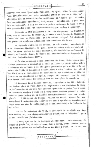 65
 _----------                 .._I· n   E S E
                                       .
                                                 n   V l O ~.


     aprovou uma nova Resoluç~o Politica, na ~ual, a15m de constatar
     "uma divis50 cada vez mais evidente! entre os chefes militares",
                                                             I
                                                             J

     afirmava que as massas devíam mobi11zar-se                        "desde    já,   através
     das organizações        operárias~ camponesas,                  estudantis, e por       to-
     das as pessoas", a fi~ de lutarem pelas reformas de base e esta
     rem preparadas para "os aconteciment~s                        que venham'a ocorrer".                    I
                                                                                                        ,I

               Enquanto a UNE realizava o seu XXV Congresso, em Quitandi
     nha, com a presença de Brizola, a Frente de Libertação Nacional
     fazia realizar um. Congresso, em são Paulo, no qual foi decidido
     nao permitir qualquer adiamento das reformas de base.
               Na segunda quinzena de agosto, em são Paulo,                       reali~ou-se
                                                                                                            ,
                                                                                                            ,,
     o IV Encontro Sindical,. no qual, além de terem sido estabeleci-                                       ,    .



     dos "os onze pontos de ação imediata, d~lineando as reformas de
tt   base", o Comando Geral de Greve foi transformado no Comando Ge-
      ral dos Trabalhadores            (CGT).
                Além das pressões,pelas .reformas de base, dois n?vos pro-
      blem~s passaram a conturbar a area politica: .0 plebiscito sobre
      o sistema de governo e as.eleições previstas para o dia 3 de ou
      tubro de 1962. O Congresso estabeleceu                        a data limite      de    abril
     'de 1963     para a realizaç50 do plebiscito.                    Os ministros militares
      lançaram um manifesto de apoio. Jango, entretanto"                            queria    que
      ele fosse realizado        juntamqnte com as eleições de outubro.

            O General Jair Dantas ~ibeiro, Co~an~ante do IIl. Ex6rei-
      to, telegra~ou ~o Presidente da Re~6blica e ao.Ministro da Guer
      ra, informando-os       de que não poderia gar.antir 'B ordem !'seo povo
       s~ insurgir contra o fato·de o Congresso recusar ~arcar o                              ple-
      'biscito para antes ou no máximo simultaneamente                          com    as    elei-
       ções".          O Ministro da Guerra, Nelson de Mello, apesar de                        ser
       favorável a antecipação,                 irritou~se com o episódio, consideran-'
       do-o como um ato de indisciplina e vislumbrando                          a influência de         i·
                                                                                                        i
                                                                                                        I
                                                                                                        I
           Brizola.                                                                                     I
                                                                                                        I
                                                                                                        I
                 Em 19 de setembro de 1962,                  o Gabinete de Brochado da         Ro-
           ~ha renunciou, por ~esentendi~entos                    relativos ~ "t6cnica"       para
           ~ realizaçüo do plebiscito.
                 o    CGT, que se havia tornado um poderoso                     instrumento        de
           pressão pOlit1ca, decretou nova greve geral, paralisando                           cerca
           de trés milhões de trabalhaaoies, em todo o Pais. Em 18 de                           se-

                                                                                                        :'

     '--                                   1n   E S E   n   V~A   ll/~l
 
