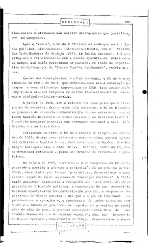 fn E S [
                                                                        L--
                                                                                                        li V 1 lj O
                                                                                                          . _
                                                                                                                                                                                          1I8(j




dissidentes                         e afir.mando               n~lO              existir                        divcl:gc:ncias                       que         justificil;:;.
scm           um Congresso.

                Após           o "racha",                 o PC do                        n           dfcti.vou                as     mudanças                   Cln      sua              li-
nha          politica,                 alinhando-se,                                 internacionalmente,                                        com o                    Partido
dos          'l'r<l·b.:ctlh'-ldór.es            da     Jlbánj.a                       (1''1'A).                Em iirnb.i.to              nacional,                     foi              pr.i.
v:U.cgiw10                  o rclaci.onzul'Lento                             com a claGsc                                    opel~firia              em         dctr       J::lcm to
do campo, at6 ont50 prioridade                                                                do partido,                          ~m razão da cXpcct':l-
tiva          da 'deflagraçno                        dé.l "Guerra                             Poplllnr                    Prolonga(~él",                       modelo               chi-
nês.

                Apc:.ar               das      divergências,                                  a nível                     nac.; anal,                o PC do B êlpr::~
ximou-Ge                  do 1'C13c do ~1R
                                         ..
                                          ·8                                 que              defendeli,                    como c] e, a revoluç.:lo                                      ror
etapas                c ~;mH; militantes                                ingre~j~"H·':.u(no                                    P;·1DB. EstCl npro:dm:<c;iiu
propiciou                   a Cll.:UélC;ii.oconjunt:a                                 em muito[;                          êlcontC2.:ciJ:H2nl.:OS                   (:0         mo'         j-

mento           [;indical-pol.í.                   U. eo·-popular.



gCIl:c~.; elo extc.~r:i.01:-,                       dcntr(~                 eles                    ,To~io AnWZOl1élS,                        o PC c;c> B in.icjou
                                                                                                                                                                           CJrC;;) n:i
                                                                                                                                                                                    ~".           0   __




    zündo       Comitê~; HC<Jiürwis                            ClI:          vinte                     E~)Lac1os c no Dist.rit~o                                        Fc(·~c):i:l.
    O part.:ido             pro(;UJ:ou             estender                          r;Uél           c,;Lruturi'!                rcgJonCil                éi    TrW};::             ll'l-<3
Estac1o~3(~                  a UH rl'cn~.itór.i.().

                 Infiltrado                    no YI·jJ)];,             o PC do                             13 consccJu'iu                 cleger,                 em      ;'l()'t;l;'l'-


    bJ:o de; 1982               I     dentre         SPU~;          mi lj tan                        tC:;3      estru          tlrados          (       gUil    U:o       depu L.i,!,
dos          fedcGlis                 - luré.lio            Peres,                       J'osé               Luiz           !·íoreira          Guedes,                  lI.:lroldo
Borgc.r;             Rodrigues                 Lima       e Aldo                          Silvu                       Jrantes,                todos             e10 CC,                  (>))-


zc --dc'!pulados                      cst.acluél :i.s c guas(~                                UTnô            centena              do      v(~rcllc1or(:                r; c pn:·-
feitor:;.
                                                                                                                                                                                                           ()
                No inIcio                   elo 1983,               real:izou-so                                    o VI         COn(JTc~;~;ü                  e30 PC          (']0         l'"

passando                  o partido                a advogar                           a impl:<ntaç50                              ele um governe) provi-
    SÓ1~io,          eonstituic1o                  por       forças                        "patrióticas,                              democr2iticos                        c pop~:
    lares",           capaz            de impor              um plano                                de "salv~l ç':lo nélci.ondl".                                       1    I'   Sill·-

v.:l.c;ão       nociol1;11"                 abrangeria                       a rcvo(jilçao                                das       "leis            arbitrúrj;u~"                           ,il

    gul:untio             da         liben1üc1c           poli tica,                                 u convocéH;iio                       de    uma              )s<;cm);J é.ia
Nocional                  Constituinte                    CO!11         pai-tic:i paçiío                                  popuJ.ur         I    a        ~~U[:pC~Il~;~lO                    (10'
p0<Jol11(mtc)                lld'     dív.ida        externa                         .- oló                 que       a      n(lC;;':lo    em l:ib(~rc1é.1tle                               ~;e

p)~On.11lc:i.(1.~;~;i.~
                       t                 ):e~'pc:i.to         -,            o         rompi                Jil(m   Lo         de t.oelo:·,              O~.;,lcoúlo::i                   C01l1

o      FNI      c     a      t:OIn;1Clél       c1(~ pl~ov.i.tlência~;                                  1J:<Jcnte~;; pélrél.                   oVl1l,1,l1:              o:; condi
    çõc;,     ,(1c~ v:i d;l elo povo.                     O (JovC'rn'o                               pn.lv 1.r~()): J.o             :;cria           0)))';1            <1(~              Ulll.:l


(lêl     CL1~;~;<'           opl'l:iir.i.;l,         C'on'Jn-'q:ll-.io                               ,f~     "f 01:<;;;':;        d<'ll1(Cl":Il:i            C'-I~;    (~    P(111l1-

.'-'--''''      .__         ..__ ._ .."
                               0            -.--       -.-    f'~;"';:~:-(~'~'-~/--,~-
                                                                                  ~;-(';'I-~"--'-----
                                                                                                   ----.----- -----
                                                                                                           ..
                                                                .....                 .. _.....               . _" ..... 1                           .
1             .__~        _ _._.._                 , -..-.~.~~-"~ .; 
                                                               . ,-          ,'0',      •••.•••.••

                                                                        i.
 