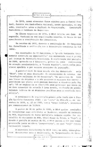 889


                    Em 1978, novos                     elementos                foram            eleitos          para        o Comit~           Cen-
     tral,          durante              uma COi1fürência                    Nacional!                 sendo       uprovadas,              ncJ..oc~
     sião,          rcsol~ções                 sobre         a .Políticct                 de     Organização,                       Construção
    Partid5ria                    e Volitica               de     Segu~anGn.

                    No Gltirno              tr~mestre               de      1979, b MR-8 iniciou                              uma fase                  de
    expansão,                   fundindo-se                com orgém-Lzaçõ~s                          menores,           na    busca       do que
    considerava                    a rcunificação                    dos       comunist<lS.

                    Em outubro                 de     1979, durante                       a realização               do        11 Congresso,
    foi       formalizada                  a unificaçâo                     com a Organização                        Conrnnista            do      Sul
     (OCS)      •

                    Nas         resoluções             do        II Congresso,                    a    "grande           burguesia              inli-
    mamen te              assocL:da             ao    imperiali~,mo                 li    era        as sinalada             como o p:r inc2:
     paI      inimigo              da     Revoluçã9               Brasileira.                   A r0afirmação                  das      posiç6es
     do PSRB,                  aprovado          no    I Congresso,                       j~ntou-ser              como           instrumento,
     de      atuação              revolucion5ria,                    a      "Frente             Popular",            cGné;t..ituída              pela
     classe             operária           e por           setores           avanc;c:~dos de::. populuçEio.

                    A possibili.du(}('                     c1c:,' lutt'l.    <1rJ.i'tc1~i      n50 fui           c1cscU.rl<ic1a                 pelo
     "Oito",              coniC>se         pode        depreender                 do cntendüncnto                       de     trechos             da.s
     "Hcsoluções                   políticas               do     11 Congres~~o":                      "Se      quisermos            de          fato
     nos      liv~ar             d~ ditadura                 -    e n~o prcrnxor                       o lonS8ncro             das      massas          _
     precisamos                   ter     claro,:          será      preciso               derrubar             a. ditac1ura            pela       f'0E
     ça" i      "Só um ingênuo                        ou um charL~lt2io                        poc3.c proclnll1(u~             que      nos~;o· P2
     vo deve              renunci.ar             de antGmão                 à luta             armada,          em função            da    possi-
      bilidade                 teórica         de     um desenlace                  pacifico               para      a revoluçfio                bra-
    . sileira           li •



(
                    o    crcscirnent.o                da    or9élnizaçi~0                  passou          pcl-a     fusão          com    él    Fra-
     ÇélO     Opcriiria                 Comunista            (FOC) -           um "racha"                  da     OCl'lL--PO -,           em      no-
    vembro              de      1979, c,            j5. em 1980, com o "Grupo                                   Unidade",            intcgrado
    por       remanescenteS                      d<l TL/ALN.

                    11. pal~tir           de     26    de        julho       de     1981,          o HR-8          ganhou            condições
    de       incrementar                  suas        atividades              no Nordeste                  r    através         du. ab~;orção
    do peR,              organi          za ção       de    forte           inf luênc lu. naquelu.                      reg i50.          Po.r in-
    termédio                   do dirigente                do PCR,           l~dvêll Nunes                 da    S il va,       o    "Cajc:í.",         s:.
    levado              i1 posiçi'io           ele mCInbro do CC, o HH-8 passou                                         a ter        urna Inaior
    pcnctraç50                   junto         ao clero            "progn~ssistll",                        ao    qual         "Cajii"      estava
    intimamente                    liga~o.

                    o    repenti.no             crc:,cjl11c~nto              ~() l'1n.·-8 teve,                 em 19B1,            consC'<1~icn-
    ci<1r;                      p.:1r<1a or~J':ll1L~;)(;tio. 1.s "orcjém.l zaçõ('~; de
                 deL;':I~~b~os<1;;                                                                                                              fn~ll-.
 