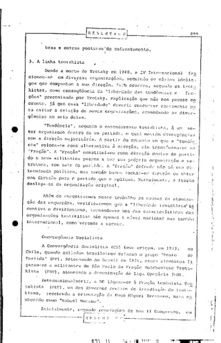 ---------------[/;                                 E     S.Z   ll-:      ~~~.~:J-,------_-_---RC)l)
                       brhs         e outras        posturasltle                enfrcntamento.
                                                                      I

         3. A linha trotskista

                      'De~de a morte               de Trotsky                 efu 1940, a IV Intcrnncional                                       fra
         ciono'u-sC!                em diversas                               segui nc10 o!~ v5 r i os ideô lo ..
                                                         or9,:tniii..1ÇÕ::,,~!;),
         gos qL1c êompnnbam a sua eUrcçJo.                                        Ts Ll) ocorreu,                      S(;'gundo os b~o u;
         kistas,          como conseqüência                     da "liberc1ude                        da!'; tendências                e         fru'-
        ·cões"         preconizuda             por     Trotsky,               .explicação               que nJo nos parece                         co
        erente,           já que essu              "libcr.c1adà"               c1e!vcri.:l concon:er                        ex;;.Lull1cnte p~~
        ra evitar a criação   de novas·0r.gollizaç6cs,                                                    ncomodanc1o ns div~r-
        gência~ nb seio delas.

                       "TChd8ncia",              s~gundo         o entendimento                         trotskistn,                 e um         se-
        tor      organizado              dentro       dc um pé!rlido,                        o qUZI
                                                                                                  J.        T'lard:.ém                      ,J
                                                                                                                              d :i.vcr<Jé~nc;i:.3
        com a dirbç50                   major i tár ia.         A partir                  do mo;;;ent.o em que a "tcnc1(i!_~.
        eia"         coloca-se           como alternativa                      à d.ireçilo,               ela          tréln~3forlla.-se         Q;:1

        11   Fraçiio" .        1     "Fração"       constitui-se                  como dirc(;5o                       dentro      do pélrt.i.~
        do c sens              militrlntes           pasr,am a ter                 8tHl próprj              ét        organ"Lzaç50          c üs.-
        trutura,            tem sair         do partido.                  A    "fra çiio"             dC[(,lJd(~          nFio   só urna e:c..
        te~-minEldi1pol.i U.ca, mas também buscu tornuJ:-S(~ d:LJ."f~ç50 ou ohtc'r
         .       ' .
                   .

       .uma cui:cç5o para 0 partido    que a é:pliq.lc. Ncnmallllcn Lo:', ':t f):«Ç;'lO
        desliga-sc   da orgunizaçfio  original,


                      lÜl-rn    de encontranllos                neste           trabalho               i1S caU[;(1.s eln atom.i.za-
        çao das          csqll(:~rc1us, verificaremor5                          que a "libC'nliHle                         trotsldstu"            i~
        ccntiv<l.        o divisionismo,                 tornando-se                    Un1él lCl.sC:iu:actcJ:Jst.i.cas
                                                                                            c                                                   elas
        orgélnizaç6es                 trotskistas   não apenas Cl.nlvel                                    nacional              mas tamb6m
.e      internacionaJ,                   como veremos a seguir.


                     Convergência              Socialista

                     ~ Cdnverg6ncia                SociCl.listn                (CS) teve               origem,            em J973,               no
       Chile,          qunndo exilados                br<l[;j.la.i.ros              criaram             o grupo              "Ponto              de
       Part:i.da"          (pP).        I~etornando         ao BnlsJl                  em 1974,             CSse~, c~l('mcnt:os li
       garam-sc           a. mi.litantes             de são l'alllo                da Frac; •.... 130lchcv.ique
                                                                                             i.o                                       Trot;.;-
       kista
                       (F13'l'),       assumindo        a clcnomin;'lçEio de Lig':l 0pcl-ZírLt                                      (LO).

                     Int.erllacionulmcntc,                 a L'Ü li<JLlv':l-se .:1r;'ração                                LCll.in:i..st.a 'J'J::::
       tsk!f;t.n           (FI:l'),      um dos diversos                      cC'nl.l:o~; ele           .i.rriHJ.i      iIÇ;O   <.10 tl:ot~;--
       ki. ~;mo,
                 recebendo        a oriellt.:1C;50 de llu<Jo Hi011cl                                             Brc!;~;ano,         maj.s co
       nhcc .ido como 11 Nctllll'C 1 l-1or~no".

                     In.i.c.t:llmentC',          S(~<}1I1(lo   rc~;oltlçõcs                   elo [:eu          II     COI1~Jn!:..;~;o,        C'1l1

     ~-...._'---------------~---:_··r~-·;~
                                      ..                   -~~-.I.
                                                                -..~.~....       I 1 ::'--------.                                         _
 