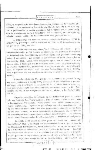 ----...._._-----~-
                                                                                                                                                                                               9()(1




     1975,         . a organiz(ç;1.0                       resolveu                concentr.J.r                           forças                     !lO Hov ilncnto                         Es-
     t.udantil                e no Hov.i.Incnto Opc~âi.rjo··do                                                l~io        de Jllnc:ixo                             e ele ~~üo P<ltl
     lo. A penet.ração                       no setor                       operário                        fo1:' tent.ada,                           com a                 t.r<lnsf,-~):ên
     (da de estudant.es                           !)ara
                                                   ,                       •.
                                                                      o t.rabalho                          n<:l~; f21br:jca~;,                               em l:llúio                  da     é:lU

     sência,              quaf:õe tot.t:l.l,                    (le t.ro.balhac1orcs                                 nos         cjrrac3J:os                    da          LO.

                    1 semelhança                          do     Partido             ;'~-::i(üi~;t:i) dm; '1'r.::b.::1h':H1Cln'~; (PS'L') da
     lrgcnt:i.nél,              princip.:1.l                   sCÇüü n'lcionéll                               clt!      FI:r,               él 1.0           trétr!!;;.f:cJ)'h'OI.1-·';c,

     em jllJho <.1e 1977,                          em PS'J'.
                    Bllscélndo           élJnp.lia.r                  sua at.uaç5o,                             Jj,d.L.lc1a,                       até           cnt<lCJ,                    pela
     c JJ.nd(~s
               t:iniJadc,                        o l'ST lançou                            e     rCCj         i ~jU:Otl            OHl         C<ll:tÓl.·               io      o :<lo':i Iil~~~
     t.o Convergência                       Soejéllislél,                          entidade                        civil                com pE·rsoné1J                            jdélc1c~       rJr~!.
     pria.           O moviment.o , que paEr;ou a s;er coahocülü                                                                                   cor1O           ConvcrCjÓnCiCl

     Socialista                   (CS),          tinha                con10        o!>jc~ti'o                     <"l(jlu U.nin-                      JaU i t"ll1 f.c~; c                      l;C-

     torc~:;         P,-U'l       a formação                        de     um P<ll~tido                         ~;ocj(llÜ;ta.                                O ge~;to               ,iHl(:r:1Ci9..

     tiO     rendeu             divi.c1c~n<1()~';1 provocando                                           o C1~("·c:i.mc~nto ela
     ql1(~,        C1i       O(Jost.o    de           1978,             rnlllizo.)                    lll~,él Ccm[crémciél                                   e,>rn sito                J>;:'-.lJO,
     G01:"t ,1 pl'C!.:;cnçél              dc~ seu                   dir.i.(jC~nt.c                ::',:';·:3.:::0, o éD:gG:,tino                                            "r'<Jb.lc·J.       ;':0'"
               .
     rena".
                     A pop111aJ:jc1étC~c                         ela CS,            (jlW          F"l~.;~.;mJa                  editar                       um jornal.                     elo rr:e~
      mo nome             I    cclip     :.;01        é}       s i.g la        P:~'l',       CéllJ.S(j          )1(1;) o           seu               af)él!1c1-::)J)o             a Pé, r t i r.:
      elo 'congrc~;so                  ~~ealiz(lc1o                    em outUD1:0                         ele 1~)79.                    Este,               ("VCl",t:o            Cju.ü'.'     1:··L

      t~as poJ.cln).cas,                   pois                 foi       cOIH.;ic1cracl0,                          '-10 mO~;I:,Otempo,                                       o ]V            Con-
      grc:..;so           d,l LO,        o 111 Congrc~;so                                 do            PS'.l' o,             aincl,l..,                 a      lé,1        Confv)-ê:ncia
      da' CS ..

                     Naquela             ocasiií.o,                      i.nic:i.élr(lm-E~e                       as       di~;cus~;OCt;                           para             é1       criél'-
      çao          l10 p'l)~·t:.i.do dos                    rJ'1~aba11l().c1on":;                         (P1')          (~ apl:oX.LL1.;r;i"ío                              da      CS          COli1

      a Organização                      Socialistíl                            Int c,rnacior,élJ                        ist.a               (O~;l),               out ra             orgéHd-
                                                                                                                                                                                                         e
      z~ç~o tl:oLskist~.
       (le un.:i.ficé1n;~m seus                             trabalhos                     nos            sinc'Llcêltos,                           élt.rüvé~; de                       um Comi.
       tê de Inic:La·U.véls                            I    as        duas         O)~g<'Uli:ZêlÇ(ics                          afa!:;Lari.llll-se,                                rcf]J~t.in-
       do dcsilVCnçu!;                    (lo~; l:cspect:i,(l~;                              c(~nU:o~õ .:i.l:l-~,c1.i.(1d(lr('s                                                int:Cl:nac.i.o



                      Em 1983,              él     CS mudou                      de       nome               p<'11"a         "ll:iccl.:c(~                      ela              allV(~l1     Lllcl(~

       SocLüü;t,l"                     (lJS) ,             C li,     raz.:lo         do cr(~[;cjnent()                                     (le       ~.~U"l           pzu:Ucip:1c;ao
       no      Hov.i.mcnt:o              Educ(1c.i.onal,                         onde            s.obl:e~;~;diil,                            no         ~,ctor               ~;CCtlnc1il)'i~~-

       t.a,'       a tl~nc1C~nc.ia "ll.ic~('lTe".                                    Cumo a lc])<h"";nc:iil                                          !t;lviél          ~;l'             illlj)Of;to

       (~)1I   eonlJn'~;so~; c~;t.u(tmti~~ c                                       Cl-l"~;C:i.t1o·                  ,I    n{v(~l' niciun;l,                                      ( o.l-~I;lld-
       z ,l"i"ío
            "          lnT ti." nd i,'           c il}) i t·.;.ll i Z ,'1'· o
                                                                ...       ~                   ,("'.,0   II 1)J··' c· ,f; t .i. (.1 J'   ()     (' .     ()      .'
                                                                                                                                                             l'cl'l))   ,_. d -',l' d
                                                                                                                                                                        i ..:-                  cumo
 