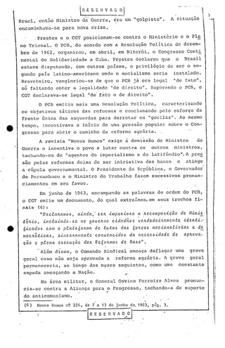 rc E     S E. H V : C ~                                                        
                                                                                                                          I
                                                                                                                          I   )
Krriel, ent50 Ministro da Guerra, ora um "golpista".                                                 1 situaç5.o
                                   i
encaminhava-se              para nova crise.

            ,Prestes e o CGT posicionam-se                              contra o Minist~rio e o PIa
no Trienal. O PCD, de acordo com a Resolução'Política                                                   de dezem-
bro de 1962, organizou, em abril, em Niterói, o Congresso Conti
nental de Solidariedade                            a Cuba. Pr~stes declarou que                         o     Brasil
estava disputando,                  com outros países, o privilégio de ser o se-
 gundo pais latino-americano                             onde o social~smo seria                        instalado.
 Bravateiro,            vangloriou-se                 de que o PCD já era legal                         lide fato",
 só faltando obter a legalidade. "de direi to". Superando o pcn, o
 CGT declarava-se                legal "de'f~to e de direito".
             O PCB emitiu mais uma Resolução Politica,                                          caracterizàndo
 os objetivos t5ticos das reformas e conçlamando pelo esforço da
 frente Gnica das esquer~as para derrotar os "gorilas". Ao mesmo
 tempo, incentivava o início de uma pressão popular sobre o Con-
 gresso para abrir o caminho da reforma agr5ria.
             A revista "Novos Rumos" exige à demissão do Ministro                                                   da
 Guerra e incentiva o povo a lutar contra os                                             outros         ministros,
 tachando-os            de "ag~ntes do imperialismo                             e do latifúndio". A pres
 são pelas reformas deixa de ser iniciativa das bases                                                    e     atinge
 a cúpula governamental.                           O Presidente           da República, o Governador
 de Pernambuco              ~ o Ministro do Trabalho tazem sucessivos pronun-
 ciamentos            em seu favor.

              Em junho de 1963, encampando as palavras de ordem do PCn,
 o CGT emi.te um doculoento, do quql extraImos, em seus trechos fi-'
 nais        (6):
              II.Ve.c.la./LltIllO.6, ainda,·.6          ett ,{mpe.ltio.6lt       ~ ,1te.c.ompo.6ic(lo        do ~U.lti!
 te./tio,      inc..tu.J.ndo -.6 e no ~ o v eltno               ",idadão,~       v C?ltdacleiJwmc.I1.te. iden.ti-'
 6ic.ado.6       c.om a plata60ltma                  de. lu.ta.6     da.6 tÍ0ItCa.6      nac.ionali6.ta.6         e. d~
 llIoc.ltã.tic.a..6,     .6Úlc.eltalllen.te.         c.oltvC?nc.ido.6        da 1te.c.e..6.6idadc. de.        apltova-
 cao        e plena      exe.c.u.cã.o     da.6 Re.tÍ0ltma.6          de. Ba.6e.".
              Além disso, o Comando Sindical ameaça deflagar uma                                                 greve
 geral caso n50 seja aprovada a                                    reforma agrária. A greve                      geral
 p~rmaneceria,               ao longo dos rnyses seguintes, como uma                                     constante
 espada utneaçando a Nação.                                              ,
              Na área milita~, o General Osvino Ferreira Alves                                                pronun-
 cia-se contra a Aliança para o Progresso,
                                                           ..                        tachando-a de suporte
 do anticomunismo.
  (6 )      Novos     Rumos n9 22ft,       de 7 n 13 de j linho              de, 1963,    -
                                                                                         pn~.   3.

                                               I   fi E S E ~      A O  ,i I.
 