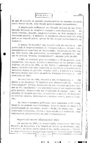 907



            do ~uc so criaria                               um partido                  róvolucion5rio                              se ~tuasse                     il1tegra!
            mente         uentro             do        p'r,       comofrciç50                      politic.:lll1ente                    independente                           .
                                                                      ••
                          A organizaçfio                          centraliza                sua         dircç5.o                atrav6s                de uma Coor~
            denação            Nacional                 de        cinq(il,:mLa           r.!cTI,uros e está                          rcpresentaG.él                                     em
                                        .          ,
            treze         Estados,                ak.uando,                prioritariamentL',                              na        ií.r:e.l sindical                             c no
            movimento             popu.lar.                   O t'rabaJ.ho               riO mo"irncn to                      ecJucac iona 1 [u i rc.lG
            gado a ,um segundo                              plano,          apesar             de       sua      or.igern              c:sscnc.ialr::cnt.r:                             es
            tudahtil.

                          o    jornal             "O Trabalho"                        foi          t:n:msfunnado                     em l"evistn                        c            sua
            publicaç.l.o            é respons.:üd,l.i.c1o.c1ó                            ela        Livl:al:'i       é1    PalavrcJ.                 Ed.i tOL.1               U:d.a,
            emprpenàimento                        comercial                 da organização,                            J.océllizi.lc1o                  em SZ;o l'au-
            lo.     A16ln        disto,                550       Pl1bUCéldê.1S, em pOrltHJl1ÔS,                                        se 1c çõós                 de               tex-
            tos     da        revista             "'1'ribl.lna             Internacional",                           enviada                  pelo           OI-CIR.

                          A FQI,            na     escalada                 para         transformar                       o PT em particlo                                   revo-
            lucionúl~io,                cOIl:;{'~Jtlill,                 dllrante           a .realizélçi!o                     de       um encontro                            pnr--
            tidát'io,           om ubril                    de     1986 ,em             ,sEio Paulo,                  él       ilprovaç50                    de        ll~~i.'.1.
                                                                                                                                                                              pr9,
            posta,            r.ecünhe:·ccn(]o                   como legí             t.i m(lS as             con~én tc~) c tcnclênc                                        LJ.5       e-
            ){i.si.:ent'cs        dcn tro              elo pa~~t:i do.                 Propôs,               ainc1;"       I    o dcb.:1 te                  c    a n::sul~
            ment:aç.:lo desso.~,; correntes                                  no próximo                      Encontro                  !ac.1.on.:tl,                  é1.          .sor
            realizaRa e~ 1987 ..

                          Em setcI •.bro                    de     1986"         durante               o sou          IX        ConCJ:r.esso,                     (l                FQI
            paSsoiJ        a se         denominar                   "O Trabillho                     p.?lrê1 Reco:1strl1ç~.o                           'da
            Internacional"                        (OT/QI),            c1ecluréln6o-·se                       .ll:1a corrc:ntQ                      pclit.i.cd                 ê.e:l-
            tro     do PT,         agu~D:déinc1o o seu                                reconhccil11-:?J1to                      c sua               re<]uléll.,cnt"çcio
            pelo     partido.                Demonstrando                        sua        di spos i çiio                 de élca tar                       tOdél S                    as
C'         decisões             da direção                       petista,              transformou                   a revü;ta                        "O Tril;)i.lJ 110"
     ,/'   em boletim              :interno,                     destin.:mldo-o                I
                                                                                                     exc lu si v a;:[('n te',                       p,l.ra        1:1i].i tall-
                                                                                  I

           teso                                                                   i


                        As lutas                 e manobras                  políticas,                      parê         controla}:                  o P'l' c               tL"U1S

           form5-1o             em partido                       revolubion~rio,                        vi sarn à tomada                             elo pode'}:                    e    iJ.

           transformação                     dél soc.iedéldc,                     tendo              él OT-QI         I.       de     acol:dCl com                                  sua
           inspiração              trotskista,                       elei        to     a luta               armadiJ. (~ ,I v.i olê~llc.i(l                                    como
           inst.rumentos                    pn~fcrenc.ill.is                  dél élçEio rcvolucion.:íl:.i                                    a.


                      Organizaç':lo                     Quarta             Inter'nacion:ll                      (OQ])

                        Em janeiro                     de        1979,      as        or~r:'lIl:i:~a(:ô('~~
                                                                                                          1r()t!~l:i~;t(lf;                                  "Po) .íUC':l
           Obn~ra",            d':l }r<::rc>ntinLl.,c o "COII.i.Lô                                  de      Enl,lcC'              llc nililtnU~!;                          'l'J'o-
           b;)d!;ta[;",           do         CI1.iJ.l~,
                                                      fOJ:.1ll1             c'xpul!_:of:              (lo,     cnL~()               r'xi~;1.l'ntl',                "('omi.U"';



           -------·---·--------r~~~~~-_:,';~(.: '----------.---
           dc~ Or9,.n5z<çi"io

                                  :~._~._-~_.
                                      ~:' (---.--
                                              pi1ri1          HCl:on:.t',rul,;.'io                 11.'1Qlli1rti1           lllt.C'nl.-/{'i            un,!]·           (('()!~.'{}.r),.
 