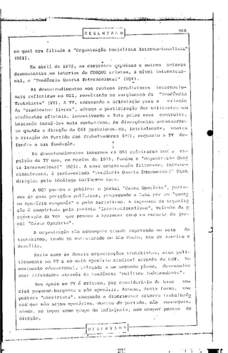 908




           ao qual era filiaua a "Organização                                                              Socialista                   1ntcrnacjoll.J.li~tü"
           (OSI) •
                                                                                                 ••
                         Em abri.l                de 1979,                 as corrent.cs                      ~xpulsas                  c outJ~o,)                    SC.l:Ol:CS

       'dcsc6ntentcs ,no interior do CORQUI criaram,                                                                              a nlvcl internacio-
           nal,        a "'l'cnc1ência Quarta                                 l"ntornnci.onal"                           ('l'QJ).

                          Os desentcllc1 imcntos                                 nos       centros                irr<.1(11
                                                                                                                          aclares                       in tcrn.:1C i 0-
           md.s n~fleti.rLl.m na OS1, re~ultando                                                           no surgi.mento                       cl<1       "'i'cnc.1oncLl
           Trotskista"                      (TT). A TT, recusando                                      a orientaç5o                       para a                      criação
           c1~ "sinc.1icé1to~;                     livres",                élCl'oga a participação                                      do~-; Jllili.t;:lllte~; nos
           sindicatos                   oficiais,                   inCCJltivando a luta pelos seus                                                        controles,
           buscando                torn5-losmais                            comb~tivos.                     As divergências                              acentuaralQ~
           se quando n c.1ircç5o                                  da OSl posicionou-sc,                                       iniciaJn~nte,
           a. cri.ação                do Pürt.ic1o                  dos        'l'rabalhac1ores                         (PT),           enquanto                 II   rl"I'    de-

           fendia a sua fundaçZio.
                            Os descrltc~11(1i]nC11tos                             i.l1ternos                rIa 051           culilliraréi111               cOlr~        a
           puls60             da      '1"1.' '1U8,          em mcado~;                  de      1979,           fundou              u    "OrljiJniz.:~(;Ü()                   OUélr

           ta'      Ini:cl-nnc            10111::1" (OQ1).                     A nova' or~!an.:i zv.çvo                             f i lioti-sc,                     in Lcnw.·-
           CiOI;jaInoentc,                     ii recéJn-c)~iu.(b                       "'l'endéncin                    Quarta           Intcrnacio:l:Ü"                      ('1)1),
            dirigida pelo                         ideólogo Gui.lherme Lora.
                                                                                                                                                            i
                            A 001           pi1~~~;OU ,1                publicar              o jornal                  "Causa. Operária·                    ,           porta-
            voz        de sua!;             posiçõ(~s                   pc>l{Licas,                   propngando                 a luta              por         UHl      I90VC2~

            no opcJ.<.lrio                   Ci.ll~1ponê;::;1I           c pelo            socialismo.                      1 imprensa                   ela         cn:SéHl.:i.z~
            ção        é complcti..ldll                   pela           l~c!vi~·;t.a "Intcrnücionuli.smo",                                             VQiculo               (la        o
            )~jel11:.ação da '1'01                           quc         pél:::~~.;ou a opal"ccer                         como um encartc                               do     jor-
             nul        "C~UE;.:1         opeái.ria".

                             A organizaç50                         não con::;cgu:iu                        9)~('lIlde expressa0                         no        seio                   do
             trot~;kismo,                     tendo           se e~;"Lrul.urL'ldoem                            SilO P,1úlo,                  lüo        de        Janeiro                 c

             13ra::::3.1i<:1. •
                             Assim            como          élS     c1cnwis            organizações                        trotskisLil~;,                        atua         poli-
              ti.camente                no PT e no meio opeó=tri.o                                           sindical                   at.ravés            da CUT.   10

             movimc:.nto                 educacional,                       rclcgo.do                 i1   um segundo                    pLtno,              desenvolve
              suas           tiv idudes
                           <.1                           il través             da t.end8ncia                       11   pol ~tica             J.nclepcndcl1t.c                  11   •




                              Seu ~poio no PT e critico,                                                   por consider5-1o                            de base                       sa-
              ci_oI pcqueno-bul:ljucsa                                    e n50 operfir.:i.a.                           A~sumc,             desta           forma,                   uma
              postura               "obreirista                   I,     chc~F1l1do a discrimintll:                                     setores                 trabaJ         lli.lt1o

              res: que n50 sejrnn opcr~rios. -Dent.ro do partido,                                                                                n50             conscguju,
              aindLl,             ~;c impor               como grupo                    de iníluçncÍi.,                         nem OC.lpa)~postos                                     ele

              di1:cçáo.

    /..l------.---------,
.._~._."    ....•..
                                                                                E!-~;~~·~:-;.~~I-.---·-·--
                é"-~~.,."....,..,""".,.,...,....-..~,-,...:.,'~,~.".""'i,."...-,.....~-,;~,."
                                                                                        .••.•.                , ,.',.,                      ..'
                                                                                                                                                                              --o --
                                                                                            ,'.:.;".':-", ."........ '.,•._, ..:1 ·' '~,..-~7·>:rr •• "'C., ."•••<...,..,.._.:.~~,:,".,_,..,~.:'C",'",~::r:'---~
                                                                                                                                .••
 