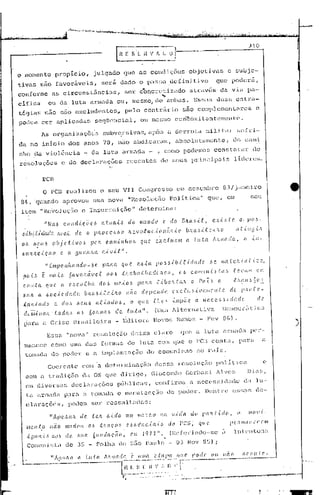 E       E S         7~               A_~~      _~~J-----------_:_)                                                          _1   0--,


o momento                   propício,                         julgado                     que               as       condições                    objetivas                            e subje-
tivas           são           favorãvcis,                                seri          dado                 o pa~so                 ,definitivo                        que                  podcr5,
conforme                   as     c ircuns                  l:.3nc.ias,                    ser              ébncrcti                Zitdo alravés                             da v ia                        Pil-
                                                                                                                             ~
.c.i.ficn              ou da              luta              nrmada                  ou,             mesmo, de ambas.                               Es~~a5 duas                                  csLra-
t6c;iasnao                      s5.o excludenLcs,f                                         pelo               contriirio                    55.0 complementares                                                     e.
poclcH          ::f2Y.'      aplicada!:::                       seqüencial,                                ou mesmo concomi l.Jnt.(~I1le1l
                                                                                                                                          tc'.

                 A~ orgnnizaç5~3                                         subv~rsivas,                               após          o derrota                     militar                         fio[ri-
da no inIcio                             dos        anos                 70,         n50               abdical:altl,                   absolutê.l.D1cnte,                                    do comi
nho          da violência                           - da                  lut.a          arm.:<da -                      , como podemos                              consta                      L·.éll'"      de
resoluções                       c de decloraç6cs                                           recentes                         de      seus          principais                                  li~cre~.
                                                                             (,




                 l!cn
                     o rcn          realizou                             o seu           VII Congresso                                  em dezembro                                83/janciro
 84, ·qua.ndo apl:oVOU uma nova . "Eesoluç5o                                                                                        Poli tica             'I     que,                  em                     seu
 item           11   RC701uc;~í.oe Insun:cição"                                                            deternüna:

                     "Na.6        cOlld.tç.é;el.>                        (t.t:u.ai. ..6 do                  mundo             e. do        BlLa~Lf.,                C.XI:.::,Ü'.                  C(,        po.~-
  .óio.{J:.úlw/C'.            !L('(I.C      cl e.      (J        ):lJ(   o c e,!,,,HJ         1(. e     v   (}f 11C .{(l11       á li .{ (! bJUu. -t. .t c..{ .'L o                             aU.: 1:J .{h
                                                                                                                         I
  OI.>      .&5'./16       ob.Je;U.vo.!l                    jJ('J:.        c.cuJl-<-nlloó                   qu.c.       c.IXC..f.U((1I1 a. LuteI.                    AlL1l;odG,                         ((    il1-

  /;)UltJLC.,{.ÇC(O             c. a        gUC.hJLo..                   C,{VLt".
                     "EJll)Je,I1{WI1dcl-óC'.                             pcum           que                C!.óta       !JO.66J.b.{J:.i..cladC'                .. ~C'_            /Jl((tt!~,{C(t{::(I"

  po.i..!,       é     111((,[.6         6CLvcháve.{'                      aO.6         .{:hç(oatl!Ç(db.'(c,),                           0,,1.    COIIIU!l.{!,ta:,                           te.l.'(LI;1            C, 11;

   C.OJ/xét          C((LC.     a        eM~.(I.[/lCt                d(d          IIle....t..O.6           )J(ULCl      .t..{bC'.·Ú(:'L          o Paz,,.                (!..              t.'WjI6~O~~

   l1j((JL.    a óoc.,{.C'.c!adc.                   bJw.6i.f.C'.,{.iLCL                     não              cfr.pc.!ldc.            Q.xc..t.llsit!(lliíCl1te.                             de       pJto.tC'.-

   ;(roL..i.C(([O          e. do.:)          .óelL6               rd.'..éado.6,                    o       C(1(C.    .f.1[(~·,I. .i.llipÕC          Cl         !t('.c.e ..).).ic!adc                                de
   do'íii..i!t({Jc· toda .. ((.6
                                                           60lllll((ó            de. .f.u.:ta".                        (Uma         1lternativa                                 DCJllocr:lt:ic"
   para              u CriGc                Brnsileira                             - Edit6ra                         Novos              Rumos - Fcv                                8G).                                         )
                       Essa          "nova             11     resolução                            deixa              clal~O              que       él lut.a                       anuao<.l.                  pcr-
    mancce              como uma das                                     formas              de             luta         com CJue o PCB contél,                                                  parél                    a
    t.omada do poder                                   e a :i.mplant.açélo                                       do comunif.~lno no p·'tis.

                       Coerente                     com a determinação                                                  dessa           resoluç5o                      polltica                                           e
    com fi t.radiç5o                                da OS que                          dirige,                       Giocondo                    Gcrb~!;i              Alves                                 Dias,
     em c1:i.vcL'sas dccl<traçõef;;                                                 públicas,                           confirma                  a nC'cp~~s:id':ldo d;l lu-
     ta       armada                P?lra           a tOl1udi1 c mi.H'lutcnçüo do poder.                                                                       J)(!Il1.:rc                 C~;~)il::;              dc-

     clnraçÕ~St                          podem ser                         ressaltadas:

                       "ÁjJC'.,!l((J(          ele. .te.h 6.i..cio                          Ullllll<1-'lC.O                  11((    I.iela      elo      /.,((/(Li.clo,                       o            IIIOI{       ..

     11IC'.I1.t,O llão              IlHtd(llL               Ob       .tJlClC:.O.~           e_.~.6(,:llc..{a.i~                   do      PCG;           (/1(('.                           PC'.'íUilllll'('CIlI


         iDtUl.{ ..~ rW!l           clt>.    ,!>lICl          6ItlJ(laC:(((I,                      ('111      197.2".               (r~cfel:'jnc1o-se                             ,           IntenLon;l
         ComlIlÜ;l~,l de                    3~; -                Folha              de;           sEio P.:.l.ulo                      03        Nov U~j) i

                                                                                                                                                   pode'            {1((           II Cl   o        r( r. (I 11      ( I' •.
                                                                                                                                                                -.-.---- ...-----....• ----




                                                                                                                                                                                                                     •
                                                                                                                                                                                                                     ;-
 