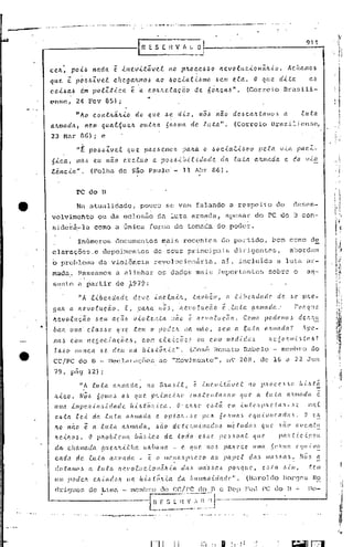 ~-----------l                                                           R E S [,              nv      fi li _O~
                                                                                                                                                                                                          911



              C.e.fL: poi..6                    na.da.      e.    úl.evi..táve..t                     110 p!LOc.e-6~O !te.votuc.ionéi.!L.i..o.                                                 Ác.Ita./II0.6

              que l pd.6.6Zvet        c.hega.!tmo~ a.o .60c.ia.l.i..~mo ~e.m e.la.. O q(te dita    a.6
              c.oi.6ct.6 d..m polZtica      ê. a. C.o!Ute..e.acao de. 6ó!tca,~".   (Correio Br.:l.sili-
              ense, 24 Fcv 85) i
                                                                                     ..
.•.....
                             con.tILã.!t.i.o
                                 "{o                                      do que. ~e d.tz, 110~ nao                                                clc,~c.a!tútlllo~                      a            luta.
              a.!l.tiIada, nem qual4ue.!t                                   o(tt!ta 60!tlllit de luta".                                              (Correio I3razilicnse,
              23 Mar BG) i e
                                  ,,~ PO.6.6Zve.f. que.                            pa.6,~e/llb.6                pa,'ta o óoc.-i.al.<',~nro pela                                        V.la.           pac.2.-
              6.tc.a.; mã.6 eu                         nã.o eXc.úLO                       a pO.5~.tb.i.l.i.dade                              da      ta.ta.      afUlI(lda                 e da           v.to
              .e..êl1c.ia.".                 (Folha de são Paulo' - 11 Abr 86).


                                  PC elo B

                                  ~a atualidade,                               pouco se vem falando- a respeito                                                                       do          desen-
              volvimehto                          ou da eclosão da luta armada,                                                               apesar do PC do B con-
               sidcrá.-la como                               ti    única forma de tomüda do poder.

                                   Ihúmeros documentos                                         müis reccntes                                 do pürtido,                         bcm como de
               clüraçõcs . depoimentos
                          e                                                                de seus pr inci pais c1i)~
                                                                                                                   igen tps ,                                                                  abordam
               6            problema da vio15ncia                                          revolucionária,                                   aI,        incluida                      a luta ar-
               mada.Passamos                                 a alinhar os dados mais importantes                                                                             sobre o                      a~-
                sunto a ~artir de 1979:                                                             I
                                                                                                    I
                                   "A l.i.bvldadc.                        deve             .i.I1C..clt.i.,'t,          também,                (~c.-lbeh(lc{d('                        de         .H!     pJLQ.-

                gálL          a. ILe.volacão.                       f,        pa.!ta         ItÕ'~I          hQ.vo.Cuç.ão                    e. .futa          cuunada...                          ronque
                ltC!..voR.u.ção                  be'lI    acãov.i.olc_n.ta                              não       é'    /lcvofuÇ.(io.                     COIIIO          POclCIll(J.)                 de.'t.'w
          •      Í>alt        uma        c.tall,~('.         que.         tem          o pode!t                 na      mao    I      J.:,   em Ct :elcta                 ({!ullacla?                    Apc.-
                 na.).. c.om l'1efjoc..tCtcõe.ó,                                  c..om e.te..i.cõc.ó                   ou     C.OIll         me.dú[as                       ht~~(JI"Jr.C:.,)taó?

                  lbJ.:,(J       nunca             J.>e. d{l.(.{         na       h..i../.:,,tó.'l..i.a".          (José           Henato                 RabeIo                  -    melllbro               do
                 CC/PC do 13 -                           Declarações                          ao "Novimento"                             I    1'19      208, de 16                          é1     22 J'un
                  79, pág 12) i
                                    "Á          luta        af!.ll1ac1a,             no       Blta5..t ..t,            c;: Ú1C'.~!.c:.táv('.(                 110        pftOc.e~dO                     ft.ü.t~
                   h.i.C.O.         Nó/':'       6oll1o,)         o.s      que.           P!,..tlll<?,{fLO        ll((ó.te.n.t:alLalll                  que.        ((     .(llt(l          l1,'1l1l(d((             ê.
                   ullla       i.lllpC!.1l.'<'o,~..tclaclc.             ·lt.ütôfr.{.c.a.                    O' e/OrO          e.,)~á              e.IlI .{.I1Ú'fl/.111l'           {(1Il-        H           IlWt.

                   cu,ta .ec..i. da {(da                            a/t/llada               c. OpÚlll-.6('                 pOIt          6oltllla6            e({ul~1(J['.((d(l6.                        O      C.IL

                   !to não            e
                                 a. .tU.tll                       aft/Jlada,       ,6ão dC.tc.fllll.tnadoJ.>                                      mé.tod(l)              ({ttC        úio          avc.l1.t:u
                   fLeÚt01J.                O pltoó.fc.J)t{(               bãó.tco    de.. .todo {l.}.. ••",.
                                                                                                         '                              ]Je,.Hoa.f.             que                   /.la.lt(.(c.tpO((
                    d(l,     c.flal/lada·          [l(Lc.It!t.i.tlw               «(!LÓaIM              -     e   qlle..      no}.. pa!l('CC                    ((lIla           5"'Ll1la            (,({ll/V!.!.,

                    c.ada         d.c. luta               afulIada            -      ê      o 1ll('.no.5).1.'lC'.ZO ao                       pape.t           da.)         11l(()J.:,((~.               Nó.) a
                    dotalllCt,s             a    .tu:ta          !le~IOe.UC . .{.OIl(t/l,{((                  da,       llla-Jba6                POI(f/UC',             (!.5.(a        ....(Ill,
                                                                                                                                                                                                            telll

                    (011 poLir.h                c.!túldolt           na       lt-i ..ó.tõ!t..ta             d(l IlLlmalti.dade".                            (llzrolc1o                 Borqcs
                                                                                                                                                                                            .                   ]~o
                                                                                                                                                                                                                 ~.
                    (h-iguc~,               de     Lima                  mcmbro                do       CC/I'C           do       n     c Dcp              FCl1 PC do                          13.:..        I1c-


                                                                                      ~!':~_:~ ~.J
                                                                                            -~~~~~:.                          I

              ....• --..'
 