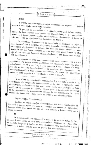 ',1'   t   -<'''lU   •••••   ··'r:.~'J,;;~·i·;'   : '.   " .• ·.rl.
                                                                                                          .
                                                                                              :';"'.' .,;;,,,.;,.;,
                                                                                                                A"~-·"".;o.
                                                                                                                 ,'-
                                                                                                                                    6.
                                                                                                                              ' ..•..:''.;.;...
                                                                                                                                                  .   ,]   .....   ,




                                                                                                                                            I                          -.
                                                                                                              R E S                     c:  I
                                                                                                                                                  H V 1               I.   O
                                                                                                                                                                                                                                  915
                                                                                                                                                           ---
i                   • PCBR


               o PCBR, nos documentos cujos extratos
I        clara a sua Opcao pela Luta Armada:
                                                                                                                       ..
                                                                                                                                                                                         se seguem,
                                                                                                                                                                                                                              deixa

                     nA gue~ka de g~e4k~lha i o m~todo p4~ncipal do
        mento        da luta akmada na~ co ndic õ e.ó bka,~ilei4a,'J e a de~ encadea.
                                                                        i
                                                                                  9 u etUtLe. h a
        Itultal      i a 60ltma pltlokitá.kia detettlllirla~l,te de.c.t1.J iua" .                                              I                                                I


        cão Política                                 da Conferência                                                                 Nacional                                do PCBR) i                                 ( Resolu_

                    "O .bjR~lv. 6undam.n~al da .ev.luci. i de'~.ulk. ap.kR_
       lho bU1L.eki~le. R mllú •• d. [Had. b<tkguê., '<tb.• tl~ulnd •.c p•.
                                                                          ,
       Um kRglme d. d.m.ekael. dlk.~a d•• et••••• ~•• bath.d.k •• , au.-
       ~.n~.db p•• Um r.de. r.pul•• qfr •• e e'pkR ••• P.ll~leam.n~ •• ~~
       vi. de um G.VR.n. r.pUl.k Revotue.i.onãkl.". (Ir Congresso Nacio-
       nal do PCBR) i e


            . "Agk.ga_•• • l••• um. "P.klê~el. m.l•••           que • ap._                                                                                                                    e'n~.
       .RelmRntq d•• g.up.m.n~ •• p.tltle •• no m.vLm.nto p.put •• , pkln-
       elp.tm.nt. n. rT e n. CUT, e q~. k.velam • nee •••ld.d. d. con•.
      .t.u~ã. d. r••~ld. R.v.tuel.niil. d. quadk.', q•• 'unel.n.        na
                                                                                                                                                                                                                                        ,.
                                                                                                                                                                                                                                        /
       elande.tlnldad. '••• j. capaz, lneÚtaLv., de e.nduzlk p.tlUe._
       men~e a luta altmada e a Itevolucio l.Jociali.óta ... ".
                  . .. . . ... .. . .. . . .. . . . . . ".                                                                     . . . . . . . . . . . . . . . . . . . . . . . . . ... . . '. . . . .
                                                  i •
             O eamlhh. da ~.volucã. bk••.i.te.i..a da tut. a.mada.       a
      e.n'~.ucã. d. vang••• d•• evolucloi,i.la d. el", •••• p •. i•.i..'
                                                               t                                                                                                                                                         '.~i
      dl.'~.men~ •• Rtael.n.da e.m 'ua eap.eltacã. p••" dl.lgl. a luta
      p.lltle. n. ~'••• n. mlt~~ •• ·" (Teses para a conseruçio do Parti
      do Revolucionirio,                                                  apreendidas                                                   em Abr 86 na residincia                                                   de     Josi
     Afonso de Carvalho                                               - militante                                                     do PCnR _ em Salvador/nA) "                                                                              ., I
                                                                                                                                                                                                                                                  I
                                                                                                                                                                                                                                                  i,
                                                                                                                                                                                                                                                      li!
                                                                                                                                                                                                                                                      i!
            Organizações                                            Trotskistas

            Tambim as organizações                                                                                     trotskistas,por                                              SUas resoluções                          p~
     1fticas e declarações                                                       de seus militantes                                                                         em diversas                         citações,
     deixam claro qUe eSsas OS tim na luta armada a única forma para
     tomar o poder.

           cs
                                                                                                                                                                                                                                                   (, i
                                                                                                                                                                                                                                                   j !
           "A eomp·••••• da n.tu•• zàe eta••• d•• atad. b<t.guê. te-
                       ã.                                                                                                                                                                                                                      L
    va-no." à e.nelu.ã. d. qu. 'Oka n'""JM~.   d.at.llÚ, a    apMalI.                                                                                                                                                                          I'

    d•• atad. bu.guêJ e ~.da. a. 'ua. lllatltlllcõe.,lnetU'lv •• pafI:
                                                                                                                                                                                                                                             ~-·:·-
    lament., e '"b'~l~"i_t. p•• um p.do. daJ ~kab.th.d •• eJ"                                                                                                                                                                                  "
                                                                                                                                                                                                                                               I
                                                                                                                                                                                                                                               ,
          .......................................................
                                                                                                                                                                                                                                         f_.


                                                                                                                                                                                                                        ".

                             r         --",
                             l~_~_~_.~: . fI1.'.11-.
                                                 --------------...1
                                                                                                                                                                                      .. ....
                                                                                                                                                                                      ~ .~ - .•......•... ..•
                                                                                                                                                                                         "                ,
                                                                                                                                                                                                                                        ,
                                                                                                                                                                                                                                        ~
 