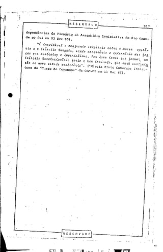 ---""""--   .. _o..
                                                   _   ...•••... ""-
                                                               "       ~_   .:._.....__...
                                                                                      .      ._   ...

      .
    • I
      I




                                                                                                            917


          dependências      do Plenário    da Assembléia          Legislativa         do Rio Gran-
          de so Sul em 03 Dez ~5).

                 "E  .lnev.ltitvel     o ~on6ltonto .allgltento  entlte a .ma.u   opelta_
          It.la e & EX~e.lto       bultgui ••• endo nece •• iltio o exteltmZllio da. 6.~
          ca. qui>.4u.ientam        o .lmpelt.i.atúmo. POIt Ú40   temo. que 60Itma>. um
                 .            ,                                                                         T    .

          Exélteüo  Revotucioniltio    60ltte " bem tlteillado • que da.tii .u. t~llta
          cão ao no vo e. ta do pitot etiltio". ( "Márc ia P in to Camargo: In stru-
          tora do "Curso de Comandos"         da ORM-DS em 11 Nai           86).




(




                                                                                                                   '   li

                                                                                                                  II     :1




                                                                                                                 ,



                                                                                                                          -
 