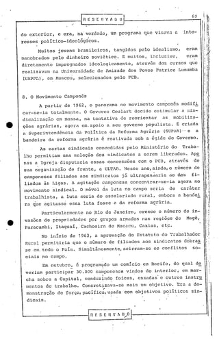 ,.....                                [-R-.E-~ -s-[-· -;; V        li
                                                                    ~     O·                                              69


         do exterior,       e era, na:verdadc, um programa que visava a                                                inte-
         resse~ politico-ideológi~os.
                   Muitos   jovens brasileiros,                         tangidos pelo idealismo,                        eram
         manobrados      pelo dinheiro sovi6tico. E muitos, inclusive,                                                  cram
         diretamente        impregnados     ideologicamente,                                  atrav6s dos cursos que
         realizavam na Universidade                de lmizade dos Povos patrice Lumumba
         (U~PPL), em Moscou, selecionados pelo PCD.



         8. O Movimento Campon~s
                    A partir de 1962, o panorama no movimento                                        campones modifi            ,;
         car-se-ia       totalmente. O Governo Goulart decide estimular a sin-
                                                                                                                                :"
         dicalização        em massa, na tentativa de reorientar                                       as     mobiliza-         "
                                                                                                                                    ,

         ç6es agrarlas,agora           em.apoio a seu governo populista. S criada
         a,Superintendência          da Política da Reforma Agr5r~,a (SÚPH~).-'
                                                                              e                                             a
         bandeira da reforma agrária é reativada sob a égide do Governo.

                    As cartas sindicais concedidas pelo Minist&rio do                                                  Traba-
          lho permitiam uma seleção dos sindicatos a serem liberados. Ape
          nas a Igreja disputaria essas concessoes com o PCD, através                                                      de
          sua organização       de frente, a ULT~B. Nesse ano, ainda, o número de
          camponeses filiados aos si'ndicatos j5 ultrapas.saria ao dos fi-
          liados ~s Ligas. ~ agitação, çamponesa concpntrar-se-ia agpra no
         'movimento sindical. O móvel da luta no campo seria                                                 de    caráter
           trabalhista,      a luta seria do assalariado                                      rural, embora a bandei
           ra ~ue agitass~ essa luta fosse a da rcformaagr5rip                                               ..

                                 no Rio de Janeiro, cresce o nómero de in-
                    Particularmente
           vas6es de p~opricdades por grupos armados nas regi69s     Magé,                                        ao
           Paracambi,       Itaguai, Cachoeira de Macacu, Caxias, etc.

                    No inicio de 1963, a aprqvação do Estatuto do Trabalhador
           Rural permitiria que o número ~e filiados aos sindicatps dobras
               ~e em,todo o.pais. SimultãnGamente,acirram-se                                        os conflitos          so-       i,
                                                                                                                                    I '

           ciais no campo.                                                                                                          I :
                                                                                                                                    '       ,
                     Em outubro, é program~do um comi.cio em Recife, do qual d~                                                      I


                                 -                    "



               veriam participar     30.000 caI~pOneSeg vindos do interior, em ~ar-
                                                          ~                               .
               clla sobre a Capital, conduz~nd9 foices, enxadas' e outros instr~
                                                          ,        .~                                    I




               mentos de trabalho. Concretizava-s~                              mais um objeti~o. nra a de-                              i
                                                              I'                                                                         I
                                                                                                                                         'I
               monstração   de força,pàcifica,u?ada                            com objetivos p~liticos sin-
               dicais.


         '--                               1H    E S ~             nV    li 1).•.•
                                                                             . 0     l.
 