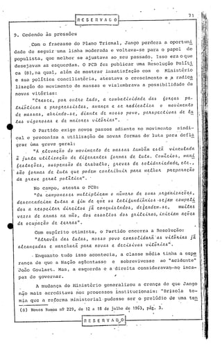 71



9. Cedendo             às pressoes
           Com o fracasso do Plano Trienal, Jango perdera a oportuni
dade de seguir'uma linha moderada e voltava-se para o papel                                                                                  de
populista,             que melhor se ajustava ao, seu passado. Isso era o que
                                                              ,
desejavam            as esquerdas. O PCB fez publicar uma Resolução Políti
ca (8),na qual, além de mostrar insatisfação com                                                                 o       Hinist~rio
e sua polític~ conciliatória,                                      ~testava o crescimento e ? radica
lização do movimento                       de massas e vislumbrava                                  a possibilidade de
novas vitórias:
      "CJt.e.6c.e, poJt. ou.tILO lado,                               a c.omua..tividade                    da..6         6oILça..6         pa.-
.tJt.i~.tic.a..6      e pILoglLe.6.6i.6.ta.6,                ava.nça        e .6e Jt.a.dic.a.liza                    o     mo~imen.to
de ma.66a.6,           a.bnindo-6e,                 dia.nte         de n0660        povo,           pelL.6pec.tiva6                  de lu
.ta..6 vigon06a6             e de maiOlLe.6 vLtoILia.6".
            O Partido exige novos passos adiante no movimento                                                                        sindi-
cal e preconiza                   a utilização de novas formas de' luta para defla
grar úma greve geral:
      "A ,eleva.ção do movimento                                      de llIa6.6a6 .tambem e.6.téi                          vincul(tda
ã jul.l.ta.        u.tilizaçõ.o         de d,i6eJLe.n.te6                   60ILma6 de           lu.ta..         CO/lllc.io6,             m(01i
 6e.6.taçõe.6,          .6U6pel16ão         de .tJLaba.lho,             .    glteve.6       de 60lidaILiedade,
                                                                                                             '
                                                                                                                                         e.te..,
.6õ.o óOlLllla6 de lu.:ta               qUe?        podem          C.OI1.tIL.i.buiIL paILa. melf10IL                       pILep((/L(lção
da. fjlLeve. ge.ILa..t po.tZ.tic.a.".                    '

            No campo, atesta o PCD:
            "0.6 c.a.mpone..6e.6 mul,.tip,c'.<.e.a.1l1o nu.IlJOLO de .6ua.6 ,oltga.·l1iz~'çõe ..6,
 de;"el1c.adeialll          iu.ta.6      a. 6illl de? qu'e. 06 la.tióundiéixi06                                   ·.6eja.!1I c.(J/llpeii:,
 do.6 a li..e6peLtaIL              diILei.to.6         Já         C.ol1(l((i6.taclo6,            de6e.J1clem-.6e,                    muLtaI.>
 vez e.6 de {lILma..6 11 mã:o,
                       a.                            do ~ a.6.6ai:!.: o 6 do.6 9 ILil e.iILO,~, il1ic.                       Útlll       a ç o e.6
 de      oc.u~açõ.o       de      .te.Jt.lL~6".

              Com espírito otimista, o Partido encerra a Resolução:
              "A.tJt.a.ve.6 da6          lu.ta6,             t10.6.60 povo        c.ot16olidalLéi·a6                      v.(,.t~~'<"a.6 já
 al.c.a.nçada..6         e nlClIl.e.ha.ILã..pa.ILa.t1ova..6 e dee.i.6iva.6                            vi:t~It.ta.6'!.

              Enquanto tudo isso aconteciü, a classe média tinha a espe
  rél.nça
        de que a Nação agüentassp                                           e    sobrevivesse                        ao 'lacidente"
 'Jqão Goulart. Müs, a esquerda e a 'direita considerava~-nq                                                                              inca-,
  pqZ de governar.                                                           ~
              A mudança do Hinistério generalizou                                                a crença de quq Jango
                                               .'                                                                                    .
  n40 müis acreditava nos proaessos institucionais:                                                                  "DrtzoJ,.a te-
  mia que a reforma minister.ial·pudesse ser o prelúdio ~e u,ma ten
                                                                                                                                                     '~
                                                                                                                                                         ~
   (n)     Novos Rumos n9 229,                 de 12         fi   18 de j~llho     de 1963,           pago 3.                                        "
                                                                                                                                                         I

                                                                             !          I




                                                                                             "
 