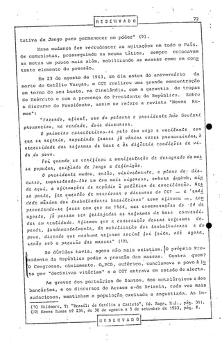 ',"



                                          --I~         E S E"H.V 1 O      0""1
                                                                                                                               72



tativa      de Jango        para      permanecer            no p6der"             (9).

          Essa      mudança          fez recrudescer             as agitações                  em todo        o País.
Os comunistas,              prosseguindo              na mesma       tática,             sem~re            colocavam
as metas       um pouco         mais      além,         mobilizando           as massas               como       um cons

tante      elemento         de pressao.
           Em 23 de agosto                de 1963, um dia antes                        do aniversário                          da
morte      de Getúlio          Vargas,          o CGT realizou              uma grande                 concentração
em torno         de seu busto,             na Cinelândia,                 com a garantia                    de tropas
do Exército           e com a pre~ença                   do Presidente             da República.                        Sobre
 o discurso          do Presidente,               assim        se refere          a revista              "Novos               Ru-

 mos":
            "Fa.z.endo,       a.6ina.t,         uóo     da. pa.f.avJta     o pJte.óide.n.te.            JOCtO Gouta.Jtt
 pJtOl1unciou,    na. veJtdade,     doió
          O pJtime.iJto caJta.cteJtizou-óe
                                           diócuJtóoó.
                                                 pelo                     tom      vago        e va.cilante..                 com
                                                                                                                                          ·e
 q~e.. .óe.. /te6e.Jtla.,      ne..petlndo            6~a..óe~ j~    v~Jtla6           vezeb         pJtonunciada6,                  a
 ne..ce.óóidade        da.ó Jte6onma.ó           de     baóe    e ~ó dl61ceió,                 condlç~eó             de vi-

  da do povo.
             Foi    quando.      óe veJti6icott             a. mal1l6eótação              de cleóctg1Lado                da ma~
  óCl    p~pula./t,  exib~ndo   de Ja.ngo a de6inlç~o.
             O plLe.óideltte  mudou,   então, vióivetlllC'.l!.te"                               o p,l'.cUtO do:               dló-
  CUltóO,      emplte.ótando-.e.he.             um tom      lIlaió 'vigOlLO'~O,           embona           6(Lg'<11do, a'il1
  da aClui,        a. a6llt/l1aç~e.6         de. Jtepúdio        ~ pol1.tlca             de c.oltci.t.laçCto.                  Ne.~
  Út palLte,         6e.z queó.t~o           de IJIvtc.lona,IL o di6c.uJt.6o                   elo CGT -            a     I   e.11t~
  dade      máxima        doó tltaballtadol(.e./~            blLaólle.úLO.6        I    como         a6úLlI1ou      -,          c.o~
  pJtome.te.ndo-óe.  6aze.Jt c.om que. e.m 1964, naó cOlllemolLaçÕe.ó                                            do '24              de
  agoó:to,    já pO.6óam óe.1L 6e.6.te.jada6  Cl{> Jte60JtlllaÓ de. baóe.                                        c.onve.tt.t:l-
   daó     em lLealldade        ..    AóilLmou. que          a con6Q.c.ução             deóóctó         ~e·6olLllla6            de-
   pende,        6(Lndamen.talmente,                  da mob.<.l.<.zação      do:~ tlwoallwdoJte6                              e do
   povo,      di~eJldo        (lue    nenlw.ma. lLe60ILma           óocla.f..   60i 6e.<.ta, ate                         ago/ta,
   óenao      óob    a. pJte.óóão         daó     maóóaó"        (1Ç1).

              Se dúvi~as             havia,agoran~o                 mais        eXis~iam.~O               próprio              Pre-
   sidente         da República              pedia       a pressão         das massas. 'Contra                                quem?
   O Congresso,             obviamente.               O_PCl3, eufórico,                conclamava            o povo à lu
    ta por         "decisivas         vi.tórias" e o CGT entrava                          em estado de alerta.

               1s greves            dos portuários             de Santos,              dos metalúrgicos                       e dos
    bancários,            e os discursos                de l~raes e,..c1e l3rizola, cada                           vez mais
    audac iosos,            mantinham           a popuJ.aç50. exci tad.:l. angustiada.
                                                                         e                                                1s in-

        (9) Skidmore, T: "nr4si1: ele Getúlio 4 C4r.telo", Eo. 5nr,n, R:J.,                                      p~'r,. ~11.
        (lO) Novos Rumos n9 236, de 30 de ngosto a 5 de setembro de 1963,                                           png. 8.

                                                      !l~~_~--~---------"'"
 