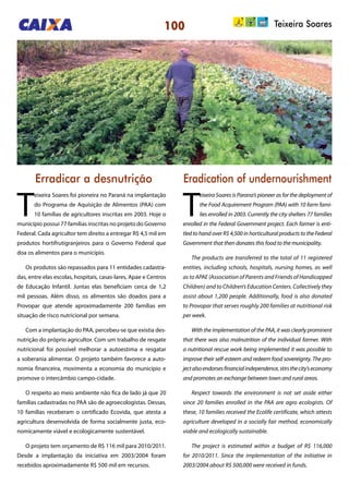 100 Teixeira Soares
Erradicar a desnutrição Eradication of undernourishment
T
eixeira Soares foi pioneira no Paraná na implantação
do Programa de Aquisição de Alimentos (PAA) com
10 famílias de agricultores inscritas em 2003. Hoje o
município possui 77 famílias inscritas no projeto do Governo
Federal. Cada agricultor tem direito a entregar R$ 4,5 mil em
produtos hortifrutigranjeiros para o Governo Federal que
doa os alimentos para o município.
Os produtos são repassados para 11 entidades cadastra-
das, entre elas escolas, hospitais, casas-lares, Apae e Centros
de Educação Infantil. Juntas elas beneficiam cerca de 1,2
mil pessoas. Além disso, os alimentos são doados para a
Provopar que atende aproximadamente 200 famílias em
situação de risco nutricional por semana.
Com a implantação do PAA, percebeu-se que existia des-
nutrição do próprio agricultor. Com um trabalho de resgate
nutricional foi possível melhorar a autoestima e resgatar
a soberania alimentar. O projeto também favorece a auto-
nomia financeira, movimenta a economia do município e
promove o intercâmbio campo-cidade.
O respeito ao meio ambiente não fica de lado já que 20
famílias cadastradas no PAA são de agroecologistas. Dessas,
10 famílias receberam o certificado Ecovida, que atesta a
agricultura desenvolvida de forma socialmente justa, eco-
nomicamente viável e ecologicamente sustentável.
O projeto tem orçamento de R$ 116 mil para 2010/2011.
Desde a implantação da iniciativa em 2003/2004 foram
recebidos aproximadamente R$ 500 mil em recursos.
T
eixeira Soares is Parana’s pioneer as for the deployment of
the Food Acquirement Program (PAA) with 10 farm fami-
lies enrolled in 2003. Currently the city shelters 77 families
enrolled in the Federal Government project. Each farmer is enti-
tled to hand over R$ 4,500 in horticultural products to the Federal
Government that then donates this food to the municipality.
The products are transferred to the total of 11 registered
entities, including schools, hospitals, nursing homes, as well
as to APAE (Association of Parents and Friends of Handicapped
Children) and to Children’s Education Centers. Collectively they
assist about 1,200 people. Additionally, food is also donated
to Provopar that serves roughly 200 families at nutritional risk
per week.
With the implementation of the PAA, it was clearly prominent
that there was also malnutrition of the individual farmer. With
a nutritional rescue work being implemented it was possible to
improve their self-esteem and redeem food sovereignty. The pro-
jectalsoendorsesfinancialindependence,stirsthecity’seconomy
and promotes an exchange between town and rural areas.
Respect towards the environment is not set aside either
since 20 families enrolled in the PAA are agro ecologists. Of
these, 10 families received the Ecolife certificate, which attests
agriculture developed in a socially fair method, economically
viable and ecologically sustainable.
The project is estimated within a budget of R$ 116,000
for 2010/2011. Since the implementation of the initiative in
2003/2004 about R$ 500,000 were received in funds.
 