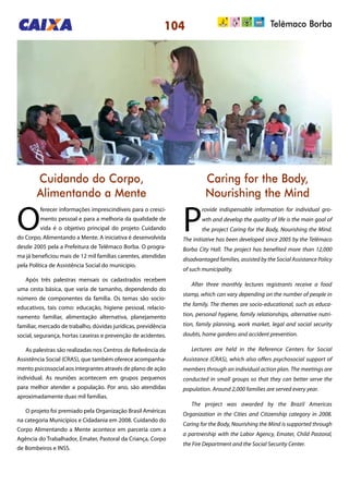 104 Telêmaco Borba
Cuidando do Corpo,
Alimentando a Mente
Caring for the Body,
Nourishing the Mind
O
ferecer informações imprescindíveis para o cresci-
mento pessoal e para a melhoria da qualidade de
vida é o objetivo principal do projeto Cuidando
do Corpo, Alimentando a Mente. A iniciativa é desenvolvida
desde 2005 pela a Prefeitura de Telêmaco Borba. O progra-
ma já beneficiou mais de 12 mil famílias carentes, atendidas
pela Política de Assistência Social do município.
Após três palestras mensais os cadastrados recebem
uma cesta básica, que varia de tamanho, dependendo do
número de componentes da família. Os temas são socio-
educativos, tais como: educação, higiene pessoal, relacio-
namento familiar, alimentação alternativa, planejamento
familiar, mercado de trabalho, dúvidas jurídicas, previdência
social, segurança, hortas caseiras e prevenção de acidentes.
As palestras são realizadas nos Centros de Referência de
Assistência Social (CRAS), que também oferece acompanha-
mento psicossocial aos integrantes através de plano de ação
individual. As reuniões acontecem em grupos pequenos
para melhor atender a população. Por ano, são atendidas
aproximadamente duas mil famílias.
O projeto foi premiado pela Organização Brasil Américas
na categoria Municípios e Cidadania em 2008. Cuidando do
Corpo Alimentando a Mente acontece em parceria com a
Agência do Trabalhador, Emater, Pastoral da Criança, Corpo
de Bombeiros e INSS.
P
rovide indispensable information for individual gro-
wth and develop the quality of life is the main goal of
the project Caring for the Body, Nourishing the Mind.
The initiative has been developed since 2005 by the Telêmaco
Borba City Hall. The project has benefited more than 12,000
disadvantaged families, assisted by the Social Assistance Policy
of such municipality.
After three monthly lectures registrants receive a food
stamp, which can vary depending on the number of people in
the family. The themes are socio-educational, such as educa-
tion, personal hygiene, family relationships, alternative nutri-
tion, family planning, work market, legal and social security
doubts, home gardens and accident prevention.
Lectures are held in the Reference Centers for Social
Assistance (CRAS), which also offers psychosocial support of
members through an individual action plan. The meetings are
conducted in small groups so that they can better serve the
population. Around 2,000 families are served every year.
The project was awarded by the Brazil Americas
Organization in the Cities and Citizenship category in 2008.
Caring for the Body, Nourishing the Mind is supported through
a partnership with the Labor Agency, Emater, Child Pastoral,
the Fire Department and the Social Security Center.
 