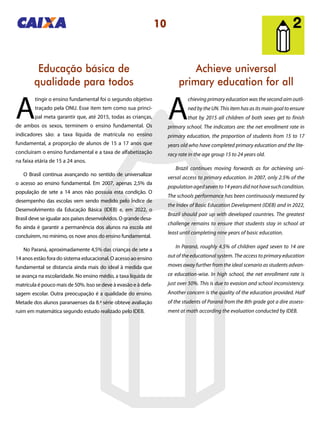 10
Achieve universal
primary education for all
Educação básica de
qualidade para todos
A
chieving primary education was the second aim outli-
ned by the UN. This item has as its main goal to ensure
that by 2015 all children of both sexes get to finish
primary school. The indicators are: the net enrollment rate in
primary education, the proportion of students from 15 to 17
years old who have completed primary education and the lite-
racy rate in the age group 15 to 24 years old.
Brazil continues moving forwards as for achieving uni-
versal access to primary education. In 2007, only 2.5% of the
populationagedsevento14yearsdidnothavesuchcondition.
The schools performance has been continuously measured by
the Index of Basic Education Development (IDEB) and in 2022,
Brazil should pair up with developed countries. The greatest
challenge remains to ensure that students stay in school at
least until completing nine years of basic education.
In Paraná, roughly 4.5% of children aged seven to 14 are
out of the educational system. The access to primary education
moves away further from the ideal scenario as students advan-
ce education-wise. In high school, the net enrollment rate is
just over 50%. This is due to evasion and school inconsistency.
Another concern is the quality of the education provided. Half
of the students of Paraná from the 8th grade got a dire assess-
ment at math according the evaluation conducted by IDEB.
A
tingir o ensino fundamental foi o segundo objetivo
traçado pela ONU. Esse item tem como sua princi-
pal meta garantir que, até 2015, todas as crianças,
de ambos os sexos, terminem o ensino fundamental. Os
indicadores são: a taxa líquida de matrícula no ensino
fundamental, a proporção de alunos de 15 a 17 anos que
concluíram o ensino fundamental e a taxa de alfabetização
na faixa etária de 15 a 24 anos.
O Brasil continua avançando no sentido de universalizar
o acesso ao ensino fundamental. Em 2007, apenas 2,5% da
população de sete a 14 anos não possuía esta condição. O
desempenho das escolas vem sendo medido pelo Índice de
Desenvolvimento da Educação Básica (IDEB) e, em 2022, o
Brasil deve se igualar aos países desenvolvidos. O grande desa-
fio ainda é garantir a permanência dos alunos na escola até
concluírem, no mínimo, os nove anos do ensino fundamental.
No Paraná, aproximadamente 4,5% das crianças de sete a
14 anos estão fora do sistema educacional. O acesso ao ensino
fundamental se distancia ainda mais do ideal à medida que
se avança na escolaridade. No ensino médio, a taxa líquida de
matrícula é pouco mais de 50%. Isso se deve à evasão e à defa-
sagem escolar. Outra preocupação é a qualidade do ensino.
Metade dos alunos paranaenses da 8.ª série obteve avaliação
ruim em matemática segundo estudo realizado pelo IDEB.
 