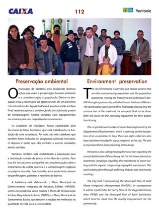 112 Ventania
Preservação ambiental Environment preservation
O
município de Ventania está realizando diversas
ações que visam a preservação do meio ambiente
e a conscientização da população. Dentre os des-
taques está a construção do aterro através de um convênio
com o Instituto das Águas do Paraná. As obras estão em fase
final, restando apenas a construção do barracão e da quadra
de compostagem. Ambos contarão com equipamentos
necessários para seu respectivo funcionamento.
Os catadores de recicláveis foram cadastrados pela
Secretaria de Meio Ambiente, que está trabalhando na fun-
dação de uma associação. Ao todo, são oito catadores que
também foram incluídos em programas sociais do município.
O objetivo é evitar que eles venham a exercer atividades
dentro do lixão.
Ventania também está mobilizando a população para
a destinação correta de pneus e do óleo de cozinha. Para
isso, foi iniciada uma campanha de conscientização sobre a
importância da coleta seletiva e a compostagem orgânica
na própria moradia. Esse trabalho está sendo feito através
de panfletagem, palestras e reuniões de bairros.
A Prefeitura está elaborando o Plano Municipal de
Gerenciamento Integrado de Resíduos Sólidos (PMGIRS).
Como conseqüência serão criados o Plano de Recuperação
de Área Degradada do Lixão (PRAD) e o Plano Municipal de
Saneamento Básico, que tendem a resultar em melhorias na
qualidade de vida para a comunidade.
T
he city of Ventania is carrying out several actions that
aim the environment preservation and the population
awareness. Among the features is the building of a lan-
dfill through a partnership with the Paraná Institute of Waters.
The construction works are at their final stage, having only the
construction of the shed and the compost block to be done.
Both will count on the necessary equipment for their proper
functioning.
The recyclable waste collectors have been registered by the
Department of Environment, which is working on the founda-
tion of an association. In total there are eight collectors who
have also been included in social programs of the city. The aim
is to prevent them from operating in the dump.
Ventania is also calling the people into action regarding the
correct destination of the culinary oil. For this it was started an
awareness campaign regarding the importance of waste sor-
ting and the organic composting in people’s own homes. This
work is being done through leafleting, lectures and community
meetings.
The City Hall is formulating the Municipal Plan of Solid
Waste Integrated Management (PMGIRS). In consequence
it will be created the Recovery Plan of the Degraded Dump
Area (PRAD) and the Municipal Plan of Basic Sanitation,
which tend to result into life quality improvement for the
community.
 