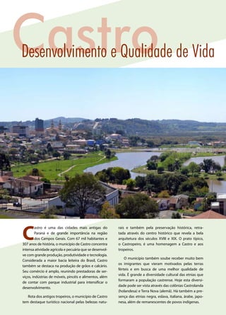 C
astro é uma das cidades mais antigas do
Paraná e de grande importância na região
dos Campos Gerais. Com 67 mil habitantes e
307 anos de história, o município de Castro concentra
intensa atividade agrícola e pecuária que se desenvol-
ve com grande produção, produtividade e tecnologia.
Considerada a maior bacia leiteira do Brasil, Castro
também se destaca na produção de grãos e calcário.
Seu comércio é amplo, reunindo prestadoras de ser-
viços, indústrias de móveis, pincéis e alimentos, além
de contar com parque industrial para intensificar o
desenvolvimento.
Rota dos antigos tropeiros, o município de Castro
tem destaque turístico nacional pelas belezas natu-
rais e também pela preservação histórica, retra-
tada através do centro histórico que revela a bela
arquitetura dos séculos XVIII e XIX. O prato típico,
o Castropeiro, é uma homenagem a Castro e aos
tropeiros.
O município também soube receber muito bem
os imigrantes que vieram motivados pelas terras
férteis e em busca de uma melhor qualidade de
vida. É grande a diversidade cultural das etnias que
formaram a população castrense. Hoje esta diversi-
dade pode ser vista através das colônias Castrolanda
(holandesa) e Terra Nova (alemã). Há também a pre-
sença das etnias negra, eslava, italiana, árabe, japo-
nesa, além de remanescentes de povos indígenas.
CastroDesenvolvimento e Qualidade de Vida
 