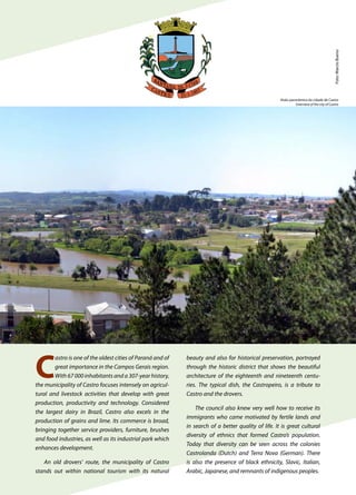 C
astro is one of the oldest cities of Paraná and of
great importance in the Campos Gerais region.
With 67 000 inhabitants and a 307-year history,
the municipality of Castro focuses intensely on agricul-
tural and livestock activities that develop with great
production, productivity and technology. Considered
the largest dairy in Brazil, Castro also excels in the
production of grains and lime. Its commerce is broad,
bringing together service providers, furniture, brushes
and food industries, as well as its industrial park which
enhances development.
An old drovers’ route, the municipality of Castro
stands out within national tourism with its natural
beauty and also for historical preservation, portrayed
through the historic district that shows the beautiful
architecture of the eighteenth and nineteenth centu-
ries. The typical dish, the Castropeiro, is a tribute to
Castro and the drovers.
The council also knew very well how to receive its
immigrants who came motivated by fertile lands and
in search of a better quality of life. It is great cultural
diversity of ethnics that formed Castro’s population.
Today that diversity can be seen across the colonies
Castrolanda (Dutch) and Terra Nova (German). There
is also the presence of black ethnicity, Slavic, Italian,
Arabic, Japanese, and remnants of indigenous peoples.
Foto:MarcioBueno
Visão panorâmica da cidade de Castro
Overview of the city of Castro
 