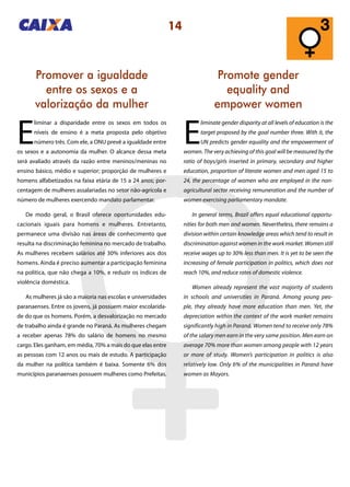 14
Promover a igualdade
entre os sexos e a
valorização da mulher
Promote gender
equality and
empower women
E
liminar a disparidade entre os sexos em todos os
níveis de ensino é a meta proposta pelo objetivo
número três. Com ele, a ONU prevê a igualdade entre
os sexos e a autonomia da mulher. O alcance dessa meta
será avaliado através da razão entre meninos/meninas no
ensino básico, médio e superior; proporção de mulheres e
homens alfabetizados na faixa etária de 15 a 24 anos; por-
centagem de mulheres assalariadas no setor não-agrícola e
número de mulheres exercendo mandato parlamentar.
De modo geral, o Brasil oferece oportunidades edu-
cacionais iguais para homens e mulheres. Entretanto,
permanece uma divisão nas áreas de conhecimento que
resulta na discriminação feminina no mercado de trabalho.
As mulheres recebem salários até 30% inferiores aos dos
homens. Ainda é preciso aumentar a participação feminina
na política, que não chega a 10%, e reduzir os índices de
violência doméstica.
As mulheres já são a maioria nas escolas e universidades
paranaenses. Entre os jovens, já possuem maior escolarida-
de do que os homens. Porém, a desvalorização no mercado
de trabalho ainda é grande no Paraná. As mulheres chegam
a receber apenas 78% do salário de homens no mesmo
cargo. Eles ganham, em média, 70% a mais do que elas entre
as pessoas com 12 anos ou mais de estudo. A participação
da mulher na política também é baixa. Somente 6% dos
municípios paranaenses possuem mulheres como Prefeitas.
E
liminate gender disparity at all levels of education is the
target proposed by the goal number three. With it, the
UN predicts gender equality and the empowerment of
women. The very achieving of this goal will be measured by the
ratio of boys/girls inserted in primary, secondary and higher
education, proportion of literate women and men aged 15 to
24, the percentage of women who are employed in the non-
agricultural sector receiving remuneration and the number of
women exercising parliamentary mandate.
In general terms, Brazil offers equal educational opportu-
nities for both men and women. Nevertheless, there remains a
division within certain knowledge areas which tend to result in
discrimination against women in the work market. Women still
receive wages up to 30% less than men. It is yet to be seen the
increasing of female participation in politics, which does not
reach 10%, and reduce rates of domestic violence.
Women already represent the vast majority of students
in schools and universities in Paraná. Among young peo-
ple, they already have more education than men. Yet, the
depreciation within the context of the work market remains
significantly high in Paraná. Women tend to receive only 78%
of the salary men earn in the very same position. Men earn on
average 70% more than women among people with 12 years
or more of study. Women’s participation in politics is also
relatively low. Only 6% of the municipalities in Paraná have
women as Mayors.
 