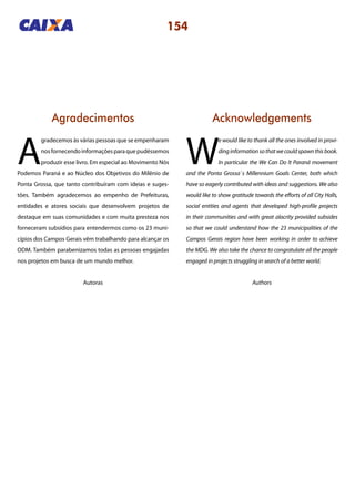 154
Agradecimentos Acknowledgements
A
gradecemos às várias pessoas que se empenharam
nosfornecendoinformaçõesparaquepudéssemos
produzir esse livro. Em especial ao Movimento Nós
Podemos Paraná e ao Núcleo dos Objetivos do Milênio de
Ponta Grossa, que tanto contribuíram com ideias e suges-
tões. Também agradecemos ao empenho de Prefeituras,
entidades e atores sociais que desenvolvem projetos de
destaque em suas comunidades e com muita presteza nos
forneceram subsídios para entendermos como os 23 muni-
cípios dos Campos Gerais vêm trabalhando para alcançar os
ODM. Também parabenizamos todas as pessoas engajadas
nos projetos em busca de um mundo melhor.
W
e would like to thank all the ones involved in provi-
dinginformationsothatwecouldspawnthisbook.
In particular the We Can Do It Paraná movement
and the Ponta Grossa`s Millennium Goals Center, both which
have so eagerly contributed with ideas and suggestions. We also
would like to show gratitude towards the efforts of all City Halls,
social entities and agents that developed high-profile projects
in their communities and with great alacrity provided subsides
so that we could understand how the 23 municipalities of the
Campos Gerais region have been working in order to achieve
the MDG. We also take the chance to congratulate all the people
engaged in projects struggling in search of a better world.
Autoras Authors
 