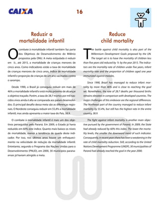 16
Reduce
child mortality
Reduzir a
mortalidade infantil
T
he battle against child mortality is also part of the
Millennium Development Goals proposed by the UN.
The target set is to have the mortality of children less
than five years old reduced by by the year 2015. The indica-
tors are the mortality rate of children under five years, infant
mortality rate and the proportion of children aged one year
immunized against measles.
Since 1990, Brazil has managed to reduce infant mor-
tality by more than 46% and is close to reaching the goal
set. Nonetheless, the rate of 28.7 deaths per thousand births
remains elevated in comparison with developed countries. The
major challenges of this endeavor are the regional differences.
The Northeast part of the country managed to reduce infant
mortality by 55.4%, but still has the highest rate in the entire
country, 38.9.
The fight against infant mortality is another main objec-
tive pursued by the government of Paraná. In 2009, the State
had already reduced by 60% this index. The lower the morta-
lity levels, the smaller the downward trend of such indicator.
Consequently,inrecentyearstherehasbeenaweakeninginthe
rate of child mortality reduction. Still, according to the United
Nations Development Programme (UNDP), 30 municipalities of
Paraná had already reached the goal in the year 2000.
O
combate à mortalidade infantil também faz parte
dos Objetivos de Desenvolvimento do Milênio
propostos pela ONU. A meta estipulada é reduzir
em , até 2015, a mortalidade de crianças menores de
cinco anos. Como indicadores estão a taxa de mortalidade
de crianças menores de cinco anos, índice de mortalidade
infantil e proporção de crianças de um ano vacinadas contra
o sarampo.
Desde 1990, o Brasil já conseguiu reduzir em mais de
46% a mortalidade infantil e está muito próximo de alcançar
o objetivo traçado. Porém, a taxa de 28,7 mortos por mil nas-
cidos vivos ainda é alta se comparada aos países desenvolvi-
dos. O principal desafio dessa meta são as diferenças regio-
nais. O Nordeste conseguiu reduzir em 55,4% a mortalidade
infantil, mas ainda apresenta a maior taxa do País, 38,9.
O combate à mortalidade infantil é mais um dos obje-
tivos perseguidos pelo Paraná. Em 2009, o Estado já havia
reduzido em 60% este índice. Quanto mais baixos os níveis
de mortalidade, menor a tendência de queda deste indi-
cador. Por isso, nos últimos anos houve um enfraqueci-
mento na velocidade de redução da mortalidade infantil.
Entretanto, segundo o Programa das Nações Unidas para o
Desenvolvimento (PNUD), em 2000, 30 municípios parana-
enses já haviam atingido a meta.
23
23
 