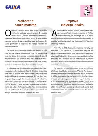 20
Improve
maternal health
Melhorar a
saúde materna
A
im number five has as its purpose to improve the preg-
nant women’s health through a reduction of of the
maternal mortality rate. This target has as its indica-
tors the maternal mortality rate, number of births attended by
qualified health professionals and the proportion of kids born
of teenage mothers.
From 1997 to 2005, the country’s maternal mortality rate
has fallen 12.7%. The rate of 53.4 deaths from every 100,000
live births is double compared to the one recorded in developed
countries. The Brazilian Government recognizes that reaching
this aim is still a challenge and has been investing in prenatal
assistance, which is an important tool in combating maternal
mortality.
The reduction of maternal mortality is one of the biggest
challenges faced by the government of Paraná. The State pre-
sented a reduction of 56% on this indicator in 2009. However it
is still far from meeting the goal which is 75%. Another concern
is proportion of teenage mothers. From every five babies, one
is of a mother with up to 19 years of age. In 2007, only 0.7% of
pregnant women didn’t have prenatal assistance and 99.7%
of the live births were assisted by a health professional. Such
data demonstrates the obtained advances and the effort to
meet the goal.
O
objetivo número cinco tem como finalidade
melhorar a saúde da gestante através da redução
em , até 2015, da taxa de mortalidade materna.
Essa meta possui como indicadores a taxa de mortalidade
materna, número de partos assistidos por profissionais de
saúde qualificados e proporção de crianças nascidas de
mães adolescentes.
De 1997 a 2005, o índice de mortalidade materna no País
caiu 12,7%. A taxa de 53,4 óbitos a cada 100 mil nascidos
vivos é o dobro da registrada em países desenvolvidos. O
Brasil reconhece que o alcance desta meta ainda é um desa-
fio e vem investindo no acompanhamento pré-natal, impor-
tante ferramenta no combate à mortalidade materna.
A redução da taxa de mortalidade materna é um dos maio-
res desafios enfrentados pelo Paraná. O Estado apresentou
uma redução de 56% neste indicador em 2009, entretanto
ainda está longe de cumprir a meta que é de 75%. Outra pre-
ocupação é a proporção de mães adolescentes. A cada cinco
bebês, um é gerado por uma mãe com até 19 anos de idade.
Em 2007, apenas 0,7% das gestantes não tiveram acompanha-
mento pré-natal e 99,7% dos nascidos vivos foram assistidos
por um profissional de saúde. Tais dados demonstram os
avanços obtidos e o empenho em alcançar a meta.
34
34
 