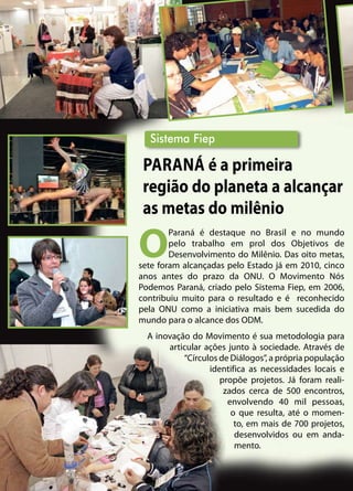 O
Paraná é destaque no Brasil e no mundo
pelo trabalho em prol dos Objetivos de
Desenvolvimento do Milênio. Das oito metas,
sete foram alcançadas pelo Estado já em 2010, cinco
anos antes do prazo da ONU. O Movimento Nós
Podemos Paraná, criado pelo Sistema Fiep, em 2006,
contribuiu muito para o resultado e é reconhecido
pela ONU como a iniciativa mais bem sucedida do
mundo para o alcance dos ODM.
A inovação do Movimento é sua metodologia para
articular ações junto à sociedade. Através de
“Círculos de Diálogos”, a própria população
identifica as necessidades locais e
propõe projetos. Já foram reali-
zados cerca de 500 encontros,
envolvendo 40 mil pessoas,
o que resulta, até o momen-
to, em mais de 700 projetos,
desenvolvidos ou em anda-
mento.
Sistema Fiep
Paraná é a primeira
região do planeta a alcançar
as metas do milênio
 
