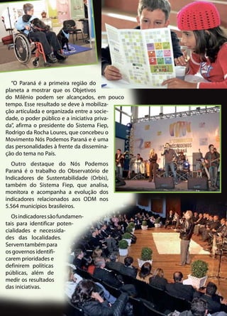 “O Paraná é a primeira região do
planeta a mostrar que os Objetivos
do Milênio podem ser alcançados, em pouco
tempo. Esse resultado se deve à mobiliza-
ção articulada e organizada entre a socie-
dade, o poder público e a iniciativa priva-
da”, afirma o presidente do Sistema Fiep,
Rodrigo da Rocha Loures, que concebeu o
Movimento Nós Podemos Paraná e é uma
das personalidades à frente da dissemina-
ção do tema no País.
Outro destaque do Nós Podemos
Paraná é o trabalho do Observatório de
Indicadores de Sustentabilidade (Orbis),
também do Sistema Fiep, que analisa,
monitora e acompanha a evolução dos
indicadores relacionados aos ODM nos
5.564 municípios brasileiros.
Osindicadoressãofundamen-
tais para identificar poten-
cialidades e necessida-
des das localidades.
Servemtambémpara
os governos identifi-
carem prioridades e
definirem políticas
públicas, além de
medir os resultados
das iniciativas.
 