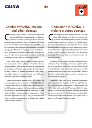 24
Combater o HIV/AIDS, a
malária e outras doenças
Combat HIV/AIDS, malaria,
and other diseases
C
ombating HIV, malaria and other diseases is also part
of the MDG. The goal set for 2015 is to stop and start
to reverse the spreading of HIV, malaria and other
major diseases. Some relevant indicators for this objective are
the number of new HIV cases, mortality rate, the use of birth
control methods, the proportion of the population in the risk
areas who make use of protection, effective treatment against
malaria, and the number of tuberculosis cases which were
detected and cured under the short term treatment scope with
direct surveillance.
Between 2000 and 2004, the number of HIV carriers remai-
ned stable, though 40 to 49 year old women kept being infec-
ted. More than 99% of malaria cases are concentrated in Legal
Amazon (Northern states and part of Mato Grosso) and they
already show significant reductions. The challenge is to reduce
breakouts of diseases that are transmitted by mosquitoes, such
as yellow fever and dengue.
More than 24,000 cases of Aids have been diagnosed in
cities of Paraná within the period of 1990 and 2007. The num-
ber of infected women calls attention. In 1990, they were only
19.5% of the total number of HIV carriers; in 2007 they repre-
sented 42.5%. Besides that, within the age range of 15 and 19
the women represented 79.5% of the cases recorded in 2007.
The reduction of the number of deaths caused by the disease is
due to the efficiency of the treatment used.
C
ombater a Aids, a malária e outras doenças também
faz parte dos ODM. A meta traçada para 2015 é deter
e começar a reverter a propagação do HIV, malária e
outras doenças importantes. Alguns indicadores relevantes
para essa meta são os números de novos casos de AIDS, taxa
de mortalidade, utilização de anticoncepcionais, proporção
da população das zonas de risco que utilizam meios de pro-
teção, tratamentos eficazes contra a malária e número de
casos de tuberculose detectados e curados no âmbito de
tratamentos de curta duração sob vigilância direta.
Entre 2000 e 2004, o número de portadores do HIV per-
maneceu estável, porém mulheres de 40 a 49 continuam
sendo infectadas. Mais de 99% dos casos de malária estão
concentrados na Amazônia Legal (estados do Norte e parte
do Mato Grosso) e já apresentam reduções significativas.
O desafio é reduzir os surtos de doenças transmitidas por
mosquitos como febre amarela e dengue.
Foram diagnosticados mais de 24 mil casos de AIDS em
municípios paranaenses no período de 1990 a 2007. Chama
a atenção o crescimento do número de mulheres infectadas.
Em 1990, elas eram apenas 19,5% do total de portadores
do HIV; em 2007 representavam 42,5%. Além disso, na faixa
etária dos 15 aos 19 anos as mulheres representavam 79,5%
dos casos registrados em 2007. A redução do número de
mortes em decorrência da doença se deve a maior eficácia
dos tratamentos utilizados.
 