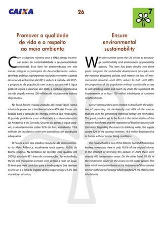 26
Ensure
environmental
sustainability
Promover a qualidade
de vida e o respeito
ao meio ambiente
W
ith aim number seven the UN wishes to encoura-
ge sustainability and environment responsibility
actions. This item has been divided into three
goals: integrate the sustainable development principles into
the national programs policies and reverse the loss of envi-
ronmental resources until 2015; reduce to half, until 2015,
the proportion of the population without sustainable access
to safe drinking water and reach, by 2020, the significant life
improvement of at least 100 million inhabitants of rundown
neighborhoods.
Conservation unities were created in Brazil with the objec-
tive of preserving the biodiversity and 45% of the sources
that are used for generating electrical energy are renewable.
The great problem yet to be faced is the deforestation of the
Amazon Rainforest and the vegetation of Brazilian countryside
(Cerrado). Regarding the access to drinking water, the supply
covers 92% of the country. However, 15.6 million Brazilians live
in homes without proper living conditions.
The Paraná State is one of the Atlantic Forest deforestation
leaders, nowadays there is only 10.5% of the original biome.
In the attempt of reversing this picture, in 2009 there were
already 401 conservation areas. On the other hand, 95.5% of
the inhabitants count on the access to the water system. The
item which most contributes to the imbalance of the essential
services is the lack of sewage which reaches 21.1% of the urban
inhabitants.
C
om o objetivo número sete a ONU almeja incenti-
var ações de sustentabilidade e responsabilidade
ambiental. Esse item foi desmembrado em três
metas: integrar os princípios do desenvolvimento susten-
tável nas políticas e programas nacionais e reverter a perda
de recursos ambientais até 2015; reduzir à metade, até 2015,
a proporção da população sem acesso sustentável à água
potável segura e alcançar, até 2020, a melhora significativa
na vida de pelo menos 100 milhões de habitantes de bairros
degradados.
No Brasil, foram criadas unidades de conservação com o
intuito de preservar a biodiversidade e 45% das fontes uti-
lizadas para a geração de energia elétrica são renováveis.
O grande problema a ser enfrentado é o desmatamento
da Amazônia e do Cerrado. Quanto ao acesso à água potá-
vel, o abastecimento cobre 92% do País, entretanto, 15,6
milhões de brasileiros vivem em domicílios sem condições
adequadas.
O Paraná é um dos estados campeões de desmatamen-
to da Mata Atlântica, atualmente resta apenas 10,5% do
bioma original. Na tentativa de reverter este quadro, em
2009 já existiam 401 áreas de conservação. Por outro lado,
96,5% dos moradores contam com acesso à rede de água.
O item que mais contribui para a inadequação dos serviços
essenciais é a falta de esgoto sanitário que atinge 21,2% dos
moradores urbanos.
 